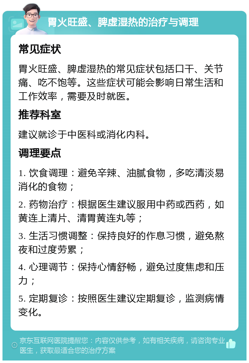 胃火旺盛、脾虚湿热的治疗与调理 常见症状 胃火旺盛、脾虚湿热的常见症状包括口干、关节痛、吃不饱等。这些症状可能会影响日常生活和工作效率，需要及时就医。 推荐科室 建议就诊于中医科或消化内科。 调理要点 1. 饮食调理：避免辛辣、油腻食物，多吃清淡易消化的食物； 2. 药物治疗：根据医生建议服用中药或西药，如黄连上清片、清胃黄连丸等； 3. 生活习惯调整：保持良好的作息习惯，避免熬夜和过度劳累； 4. 心理调节：保持心情舒畅，避免过度焦虑和压力； 5. 定期复诊：按照医生建议定期复诊，监测病情变化。