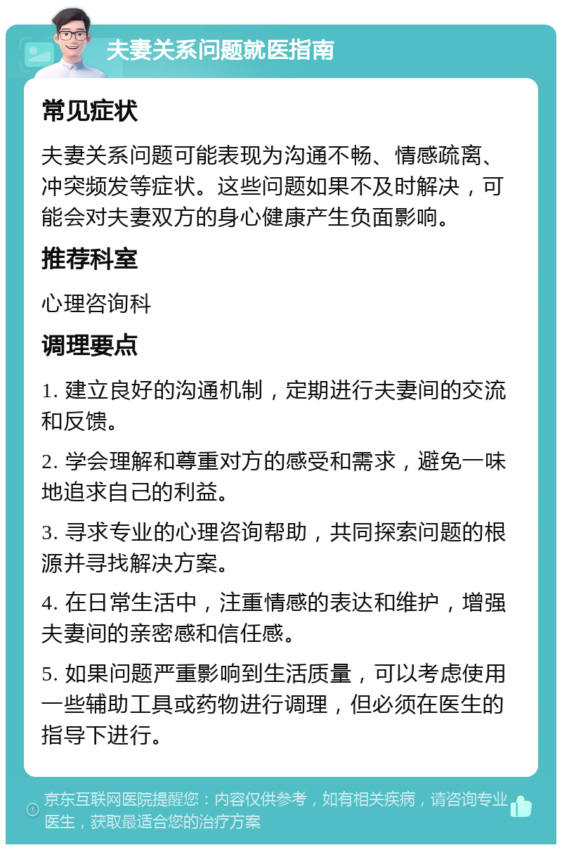 夫妻关系问题就医指南 常见症状 夫妻关系问题可能表现为沟通不畅、情感疏离、冲突频发等症状。这些问题如果不及时解决，可能会对夫妻双方的身心健康产生负面影响。 推荐科室 心理咨询科 调理要点 1. 建立良好的沟通机制，定期进行夫妻间的交流和反馈。 2. 学会理解和尊重对方的感受和需求，避免一味地追求自己的利益。 3. 寻求专业的心理咨询帮助，共同探索问题的根源并寻找解决方案。 4. 在日常生活中，注重情感的表达和维护，增强夫妻间的亲密感和信任感。 5. 如果问题严重影响到生活质量，可以考虑使用一些辅助工具或药物进行调理，但必须在医生的指导下进行。