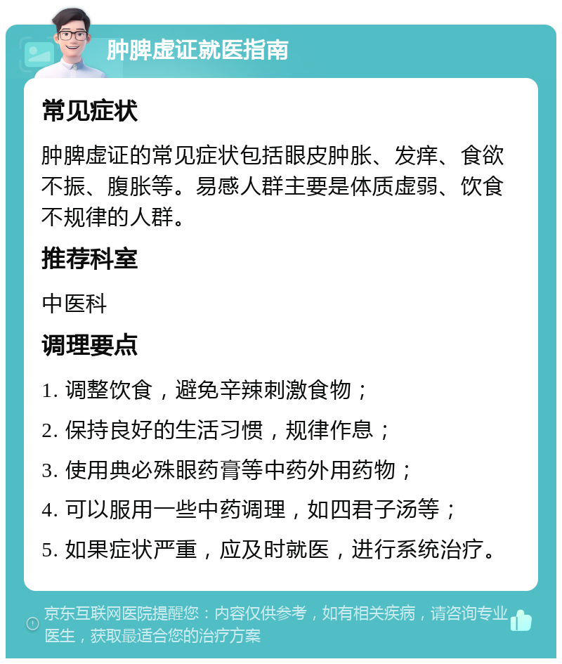 肿脾虚证就医指南 常见症状 肿脾虚证的常见症状包括眼皮肿胀、发痒、食欲不振、腹胀等。易感人群主要是体质虚弱、饮食不规律的人群。 推荐科室 中医科 调理要点 1. 调整饮食，避免辛辣刺激食物； 2. 保持良好的生活习惯，规律作息； 3. 使用典必殊眼药膏等中药外用药物； 4. 可以服用一些中药调理，如四君子汤等； 5. 如果症状严重，应及时就医，进行系统治疗。