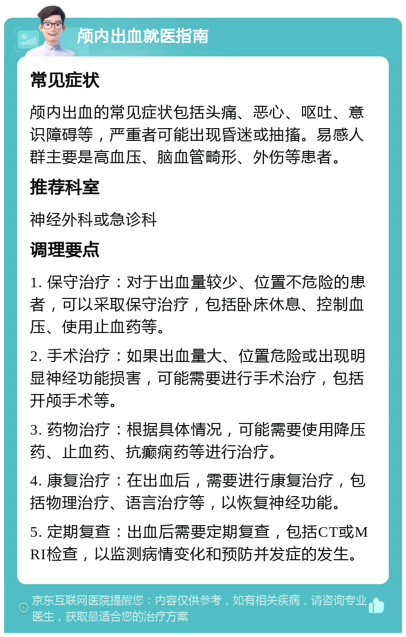 颅内出血就医指南 常见症状 颅内出血的常见症状包括头痛、恶心、呕吐、意识障碍等，严重者可能出现昏迷或抽搐。易感人群主要是高血压、脑血管畸形、外伤等患者。 推荐科室 神经外科或急诊科 调理要点 1. 保守治疗：对于出血量较少、位置不危险的患者，可以采取保守治疗，包括卧床休息、控制血压、使用止血药等。 2. 手术治疗：如果出血量大、位置危险或出现明显神经功能损害，可能需要进行手术治疗，包括开颅手术等。 3. 药物治疗：根据具体情况，可能需要使用降压药、止血药、抗癫痫药等进行治疗。 4. 康复治疗：在出血后，需要进行康复治疗，包括物理治疗、语言治疗等，以恢复神经功能。 5. 定期复查：出血后需要定期复查，包括CT或MRI检查，以监测病情变化和预防并发症的发生。