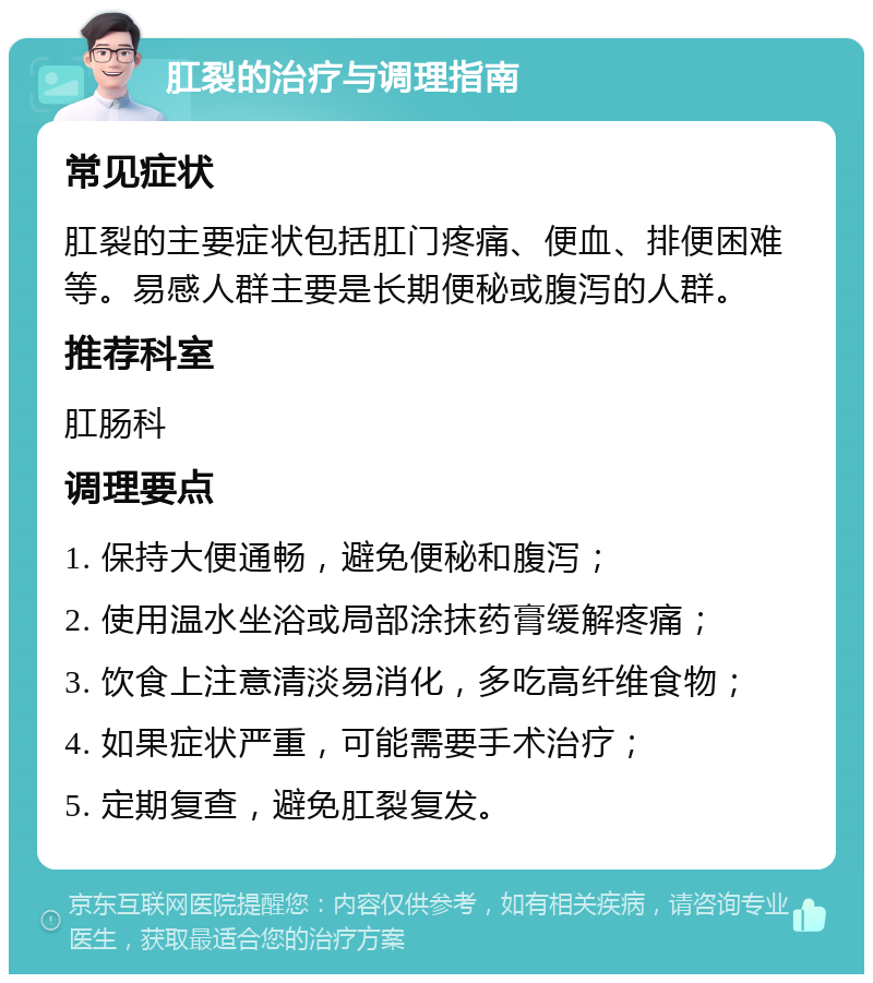 肛裂的治疗与调理指南 常见症状 肛裂的主要症状包括肛门疼痛、便血、排便困难等。易感人群主要是长期便秘或腹泻的人群。 推荐科室 肛肠科 调理要点 1. 保持大便通畅，避免便秘和腹泻； 2. 使用温水坐浴或局部涂抹药膏缓解疼痛； 3. 饮食上注意清淡易消化，多吃高纤维食物； 4. 如果症状严重，可能需要手术治疗； 5. 定期复查，避免肛裂复发。