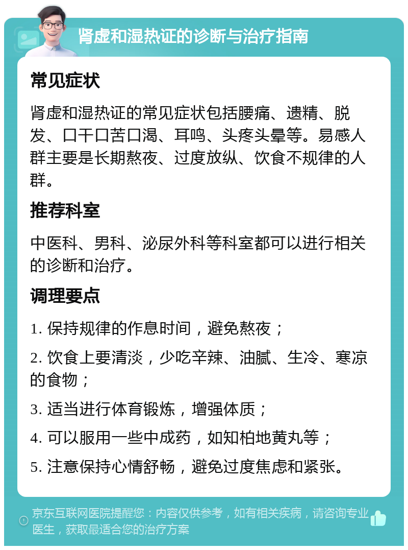 肾虚和湿热证的诊断与治疗指南 常见症状 肾虚和湿热证的常见症状包括腰痛、遗精、脱发、口干口苦口渴、耳鸣、头疼头晕等。易感人群主要是长期熬夜、过度放纵、饮食不规律的人群。 推荐科室 中医科、男科、泌尿外科等科室都可以进行相关的诊断和治疗。 调理要点 1. 保持规律的作息时间，避免熬夜； 2. 饮食上要清淡，少吃辛辣、油腻、生冷、寒凉的食物； 3. 适当进行体育锻炼，增强体质； 4. 可以服用一些中成药，如知柏地黄丸等； 5. 注意保持心情舒畅，避免过度焦虑和紧张。