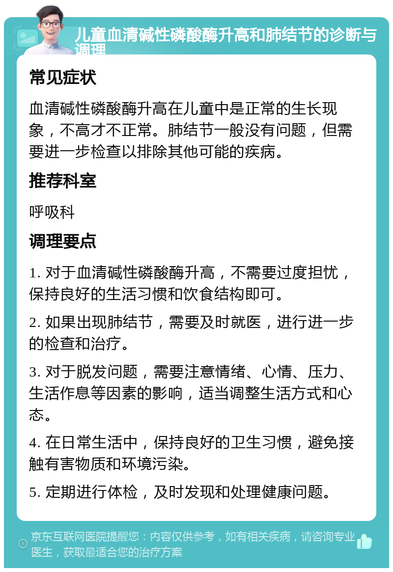 儿童血清碱性磷酸酶升高和肺结节的诊断与调理 常见症状 血清碱性磷酸酶升高在儿童中是正常的生长现象，不高才不正常。肺结节一般没有问题，但需要进一步检查以排除其他可能的疾病。 推荐科室 呼吸科 调理要点 1. 对于血清碱性磷酸酶升高，不需要过度担忧，保持良好的生活习惯和饮食结构即可。 2. 如果出现肺结节，需要及时就医，进行进一步的检查和治疗。 3. 对于脱发问题，需要注意情绪、心情、压力、生活作息等因素的影响，适当调整生活方式和心态。 4. 在日常生活中，保持良好的卫生习惯，避免接触有害物质和环境污染。 5. 定期进行体检，及时发现和处理健康问题。