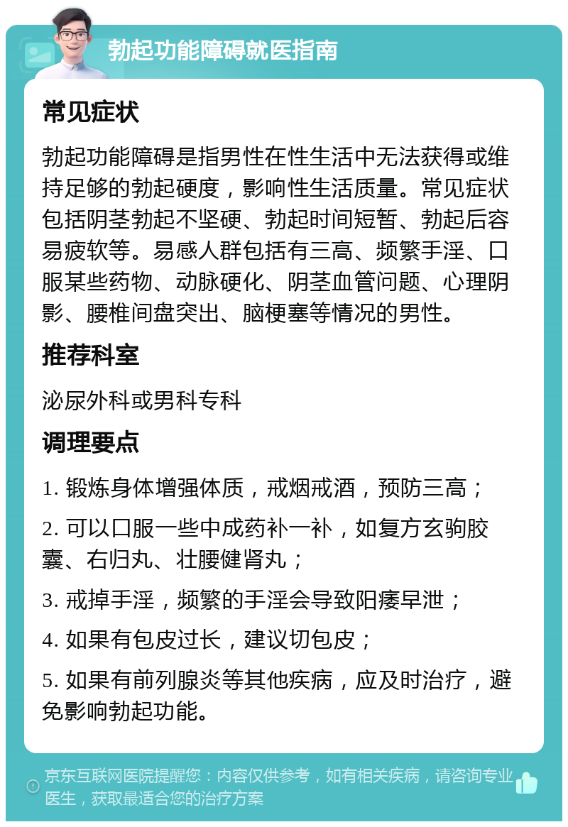 勃起功能障碍就医指南 常见症状 勃起功能障碍是指男性在性生活中无法获得或维持足够的勃起硬度，影响性生活质量。常见症状包括阴茎勃起不坚硬、勃起时间短暂、勃起后容易疲软等。易感人群包括有三高、频繁手淫、口服某些药物、动脉硬化、阴茎血管问题、心理阴影、腰椎间盘突出、脑梗塞等情况的男性。 推荐科室 泌尿外科或男科专科 调理要点 1. 锻炼身体增强体质，戒烟戒酒，预防三高； 2. 可以口服一些中成药补一补，如复方玄驹胶囊、右归丸、壮腰健肾丸； 3. 戒掉手淫，频繁的手淫会导致阳痿早泄； 4. 如果有包皮过长，建议切包皮； 5. 如果有前列腺炎等其他疾病，应及时治疗，避免影响勃起功能。