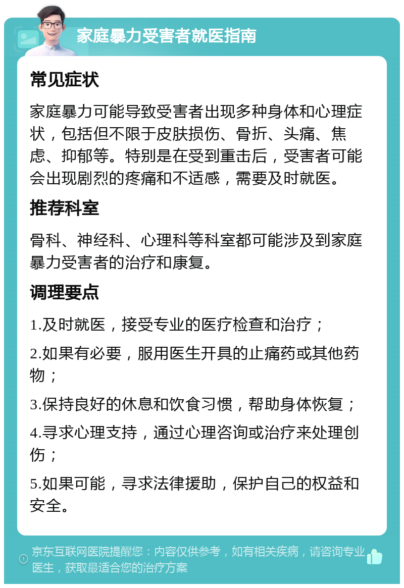 家庭暴力受害者就医指南 常见症状 家庭暴力可能导致受害者出现多种身体和心理症状，包括但不限于皮肤损伤、骨折、头痛、焦虑、抑郁等。特别是在受到重击后，受害者可能会出现剧烈的疼痛和不适感，需要及时就医。 推荐科室 骨科、神经科、心理科等科室都可能涉及到家庭暴力受害者的治疗和康复。 调理要点 1.及时就医，接受专业的医疗检查和治疗； 2.如果有必要，服用医生开具的止痛药或其他药物； 3.保持良好的休息和饮食习惯，帮助身体恢复； 4.寻求心理支持，通过心理咨询或治疗来处理创伤； 5.如果可能，寻求法律援助，保护自己的权益和安全。