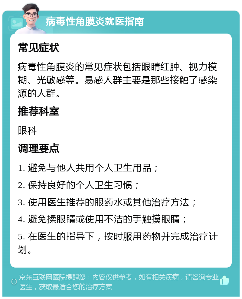 病毒性角膜炎就医指南 常见症状 病毒性角膜炎的常见症状包括眼睛红肿、视力模糊、光敏感等。易感人群主要是那些接触了感染源的人群。 推荐科室 眼科 调理要点 1. 避免与他人共用个人卫生用品； 2. 保持良好的个人卫生习惯； 3. 使用医生推荐的眼药水或其他治疗方法； 4. 避免揉眼睛或使用不洁的手触摸眼睛； 5. 在医生的指导下，按时服用药物并完成治疗计划。