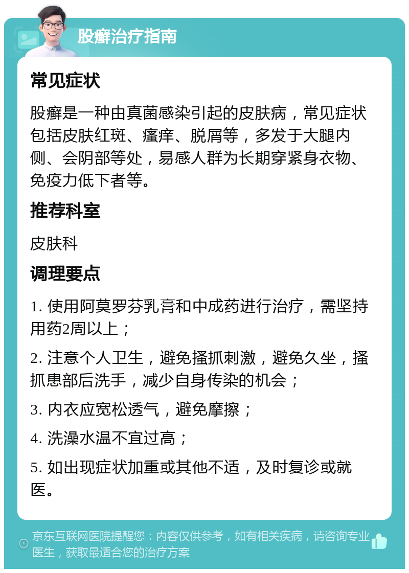 股癣治疗指南 常见症状 股癣是一种由真菌感染引起的皮肤病，常见症状包括皮肤红斑、瘙痒、脱屑等，多发于大腿内侧、会阴部等处，易感人群为长期穿紧身衣物、免疫力低下者等。 推荐科室 皮肤科 调理要点 1. 使用阿莫罗芬乳膏和中成药进行治疗，需坚持用药2周以上； 2. 注意个人卫生，避免搔抓刺激，避免久坐，搔抓患部后洗手，减少自身传染的机会； 3. 内衣应宽松透气，避免摩擦； 4. 洗澡水温不宜过高； 5. 如出现症状加重或其他不适，及时复诊或就医。