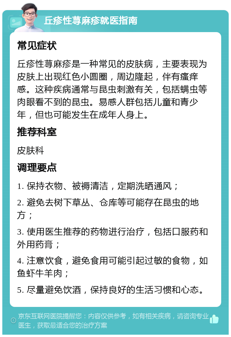 丘疹性荨麻疹就医指南 常见症状 丘疹性荨麻疹是一种常见的皮肤病，主要表现为皮肤上出现红色小圆圈，周边隆起，伴有瘙痒感。这种疾病通常与昆虫刺激有关，包括螨虫等肉眼看不到的昆虫。易感人群包括儿童和青少年，但也可能发生在成年人身上。 推荐科室 皮肤科 调理要点 1. 保持衣物、被褥清洁，定期洗晒通风； 2. 避免去树下草丛、仓库等可能存在昆虫的地方； 3. 使用医生推荐的药物进行治疗，包括口服药和外用药膏； 4. 注意饮食，避免食用可能引起过敏的食物，如鱼虾牛羊肉； 5. 尽量避免饮酒，保持良好的生活习惯和心态。