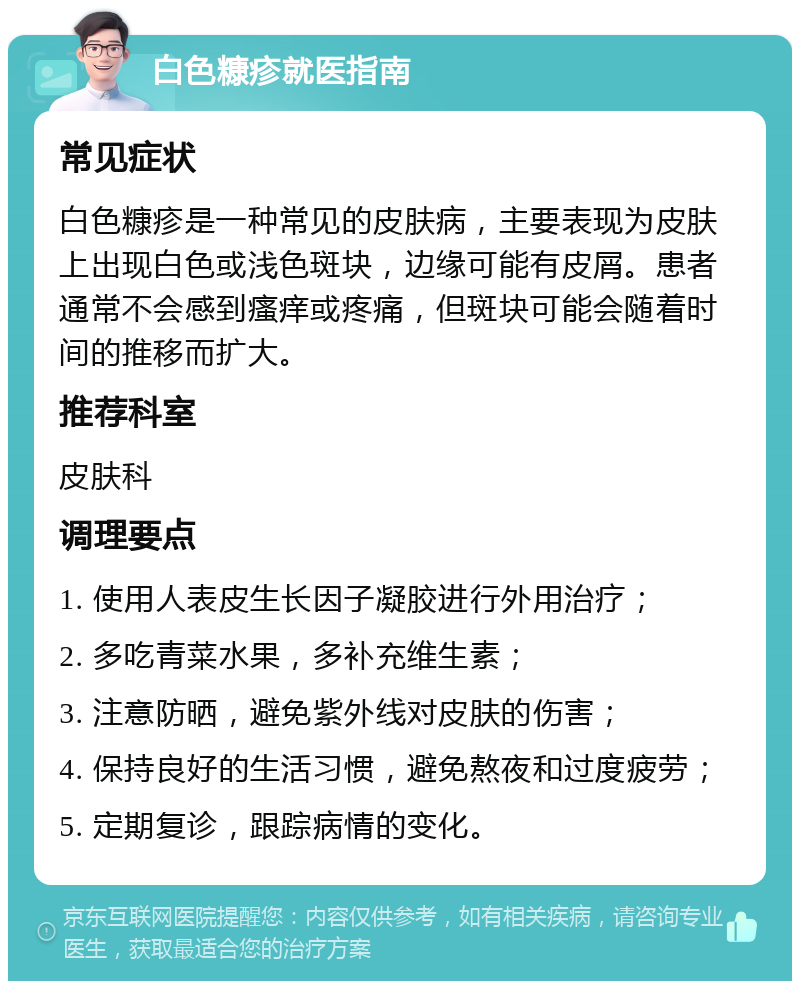 白色糠疹就医指南 常见症状 白色糠疹是一种常见的皮肤病，主要表现为皮肤上出现白色或浅色斑块，边缘可能有皮屑。患者通常不会感到瘙痒或疼痛，但斑块可能会随着时间的推移而扩大。 推荐科室 皮肤科 调理要点 1. 使用人表皮生长因子凝胶进行外用治疗； 2. 多吃青菜水果，多补充维生素； 3. 注意防晒，避免紫外线对皮肤的伤害； 4. 保持良好的生活习惯，避免熬夜和过度疲劳； 5. 定期复诊，跟踪病情的变化。