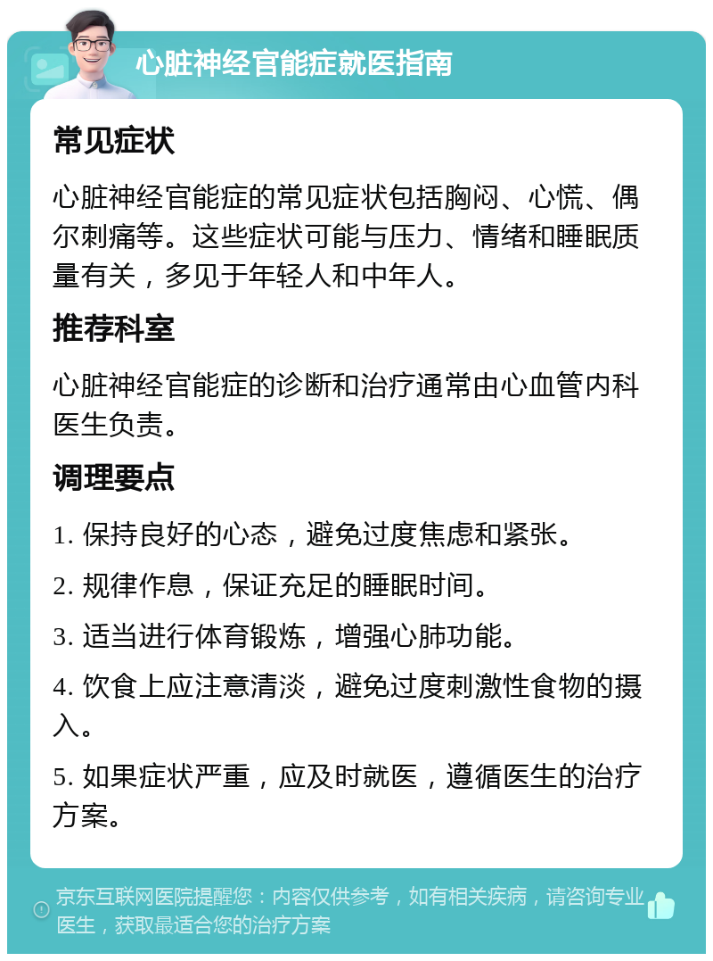 心脏神经官能症就医指南 常见症状 心脏神经官能症的常见症状包括胸闷、心慌、偶尔刺痛等。这些症状可能与压力、情绪和睡眠质量有关，多见于年轻人和中年人。 推荐科室 心脏神经官能症的诊断和治疗通常由心血管内科医生负责。 调理要点 1. 保持良好的心态，避免过度焦虑和紧张。 2. 规律作息，保证充足的睡眠时间。 3. 适当进行体育锻炼，增强心肺功能。 4. 饮食上应注意清淡，避免过度刺激性食物的摄入。 5. 如果症状严重，应及时就医，遵循医生的治疗方案。