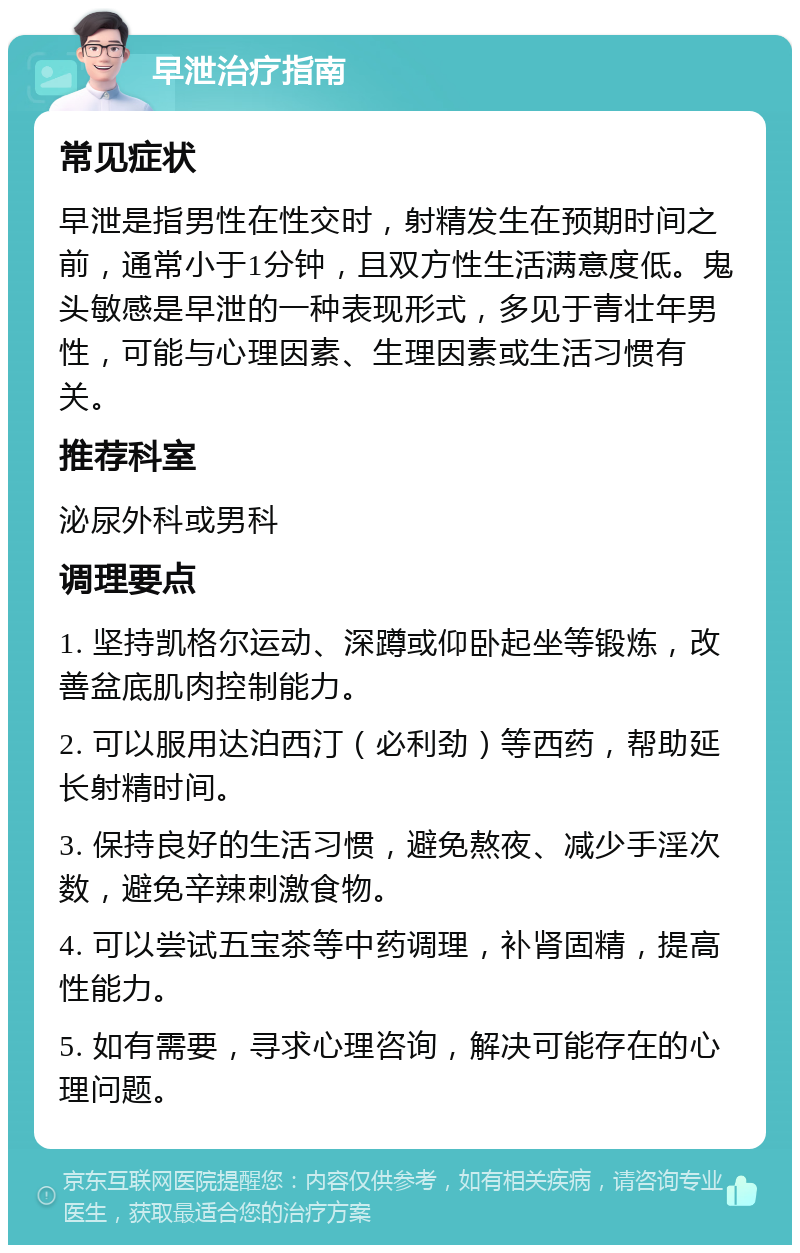 早泄治疗指南 常见症状 早泄是指男性在性交时，射精发生在预期时间之前，通常小于1分钟，且双方性生活满意度低。鬼头敏感是早泄的一种表现形式，多见于青壮年男性，可能与心理因素、生理因素或生活习惯有关。 推荐科室 泌尿外科或男科 调理要点 1. 坚持凯格尔运动、深蹲或仰卧起坐等锻炼，改善盆底肌肉控制能力。 2. 可以服用达泊西汀（必利劲）等西药，帮助延长射精时间。 3. 保持良好的生活习惯，避免熬夜、减少手淫次数，避免辛辣刺激食物。 4. 可以尝试五宝茶等中药调理，补肾固精，提高性能力。 5. 如有需要，寻求心理咨询，解决可能存在的心理问题。