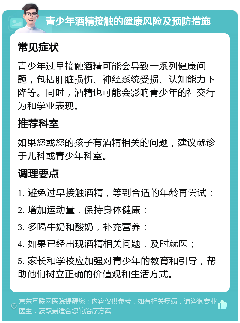 青少年酒精接触的健康风险及预防措施 常见症状 青少年过早接触酒精可能会导致一系列健康问题，包括肝脏损伤、神经系统受损、认知能力下降等。同时，酒精也可能会影响青少年的社交行为和学业表现。 推荐科室 如果您或您的孩子有酒精相关的问题，建议就诊于儿科或青少年科室。 调理要点 1. 避免过早接触酒精，等到合适的年龄再尝试； 2. 增加运动量，保持身体健康； 3. 多喝牛奶和酸奶，补充营养； 4. 如果已经出现酒精相关问题，及时就医； 5. 家长和学校应加强对青少年的教育和引导，帮助他们树立正确的价值观和生活方式。