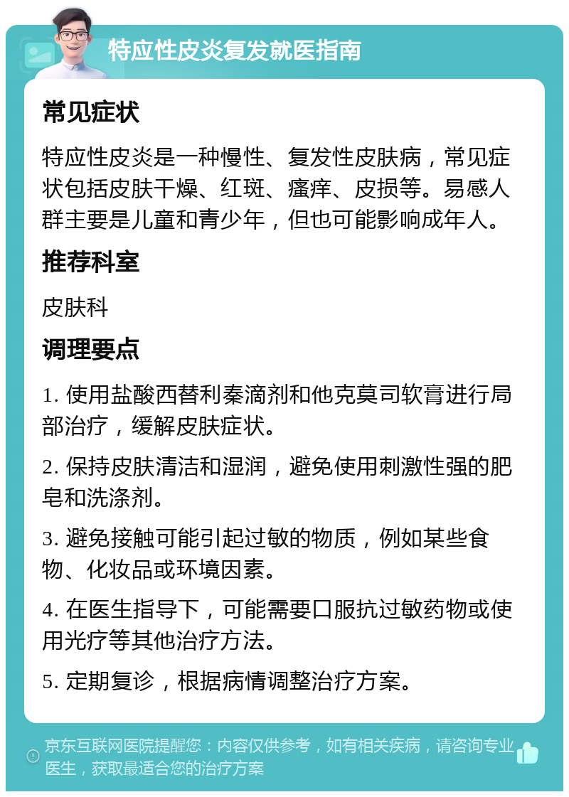 特应性皮炎复发就医指南 常见症状 特应性皮炎是一种慢性、复发性皮肤病，常见症状包括皮肤干燥、红斑、瘙痒、皮损等。易感人群主要是儿童和青少年，但也可能影响成年人。 推荐科室 皮肤科 调理要点 1. 使用盐酸西替利秦滴剂和他克莫司软膏进行局部治疗，缓解皮肤症状。 2. 保持皮肤清洁和湿润，避免使用刺激性强的肥皂和洗涤剂。 3. 避免接触可能引起过敏的物质，例如某些食物、化妆品或环境因素。 4. 在医生指导下，可能需要口服抗过敏药物或使用光疗等其他治疗方法。 5. 定期复诊，根据病情调整治疗方案。