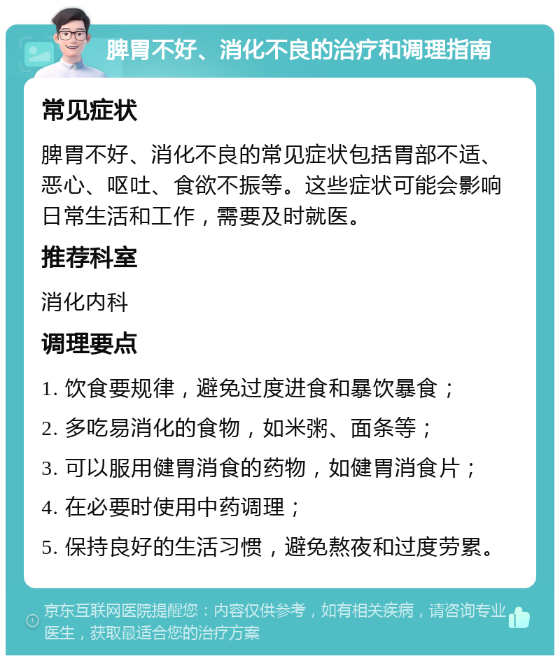 脾胃不好、消化不良的治疗和调理指南 常见症状 脾胃不好、消化不良的常见症状包括胃部不适、恶心、呕吐、食欲不振等。这些症状可能会影响日常生活和工作，需要及时就医。 推荐科室 消化内科 调理要点 1. 饮食要规律，避免过度进食和暴饮暴食； 2. 多吃易消化的食物，如米粥、面条等； 3. 可以服用健胃消食的药物，如健胃消食片； 4. 在必要时使用中药调理； 5. 保持良好的生活习惯，避免熬夜和过度劳累。