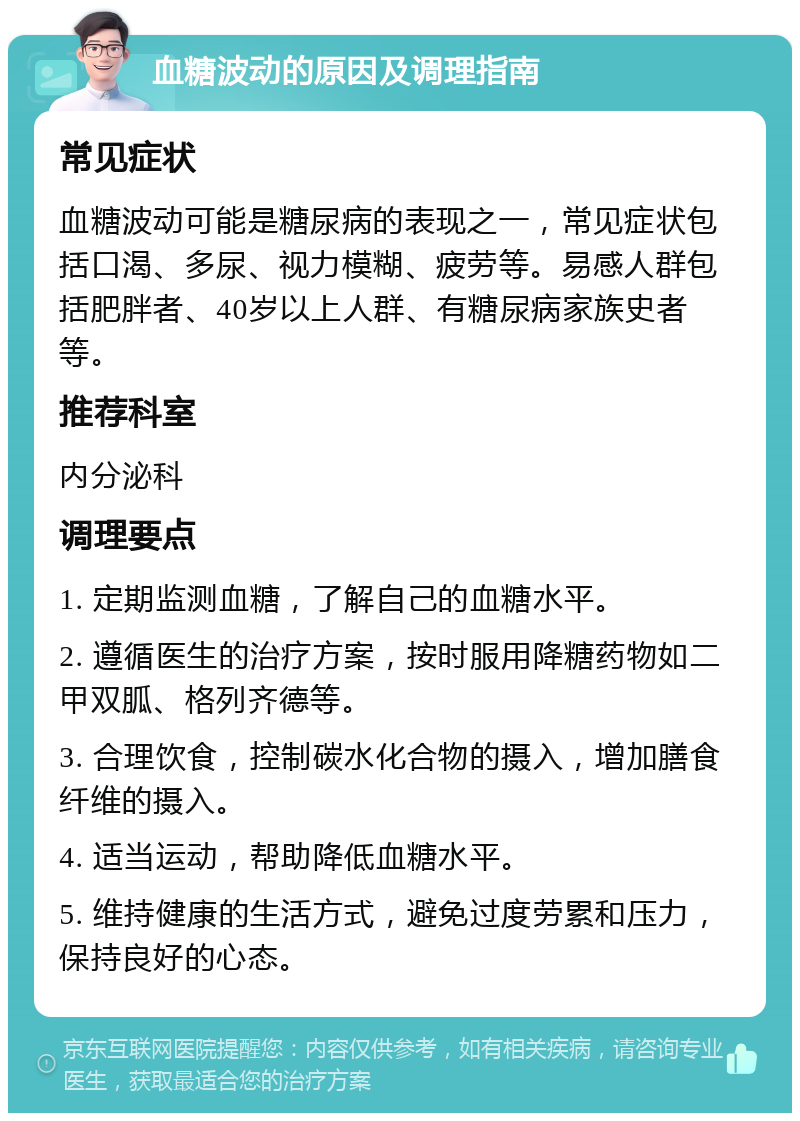 血糖波动的原因及调理指南 常见症状 血糖波动可能是糖尿病的表现之一，常见症状包括口渴、多尿、视力模糊、疲劳等。易感人群包括肥胖者、40岁以上人群、有糖尿病家族史者等。 推荐科室 内分泌科 调理要点 1. 定期监测血糖，了解自己的血糖水平。 2. 遵循医生的治疗方案，按时服用降糖药物如二甲双胍、格列齐德等。 3. 合理饮食，控制碳水化合物的摄入，增加膳食纤维的摄入。 4. 适当运动，帮助降低血糖水平。 5. 维持健康的生活方式，避免过度劳累和压力，保持良好的心态。