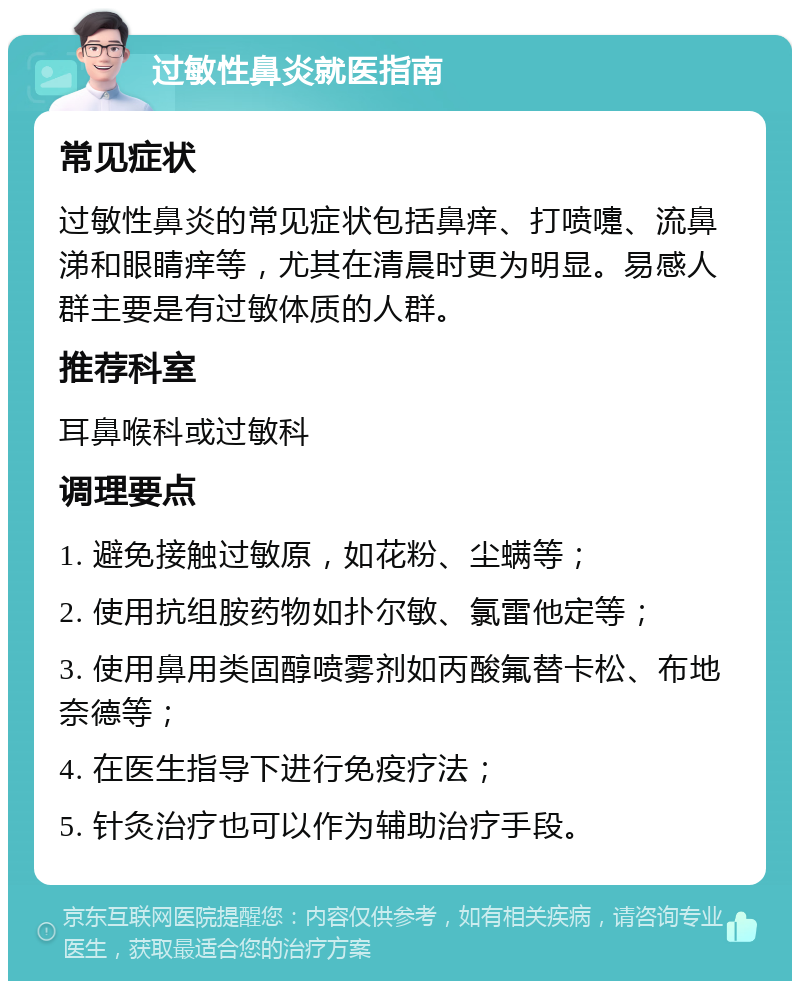 过敏性鼻炎就医指南 常见症状 过敏性鼻炎的常见症状包括鼻痒、打喷嚏、流鼻涕和眼睛痒等，尤其在清晨时更为明显。易感人群主要是有过敏体质的人群。 推荐科室 耳鼻喉科或过敏科 调理要点 1. 避免接触过敏原，如花粉、尘螨等； 2. 使用抗组胺药物如扑尔敏、氯雷他定等； 3. 使用鼻用类固醇喷雾剂如丙酸氟替卡松、布地奈德等； 4. 在医生指导下进行免疫疗法； 5. 针灸治疗也可以作为辅助治疗手段。