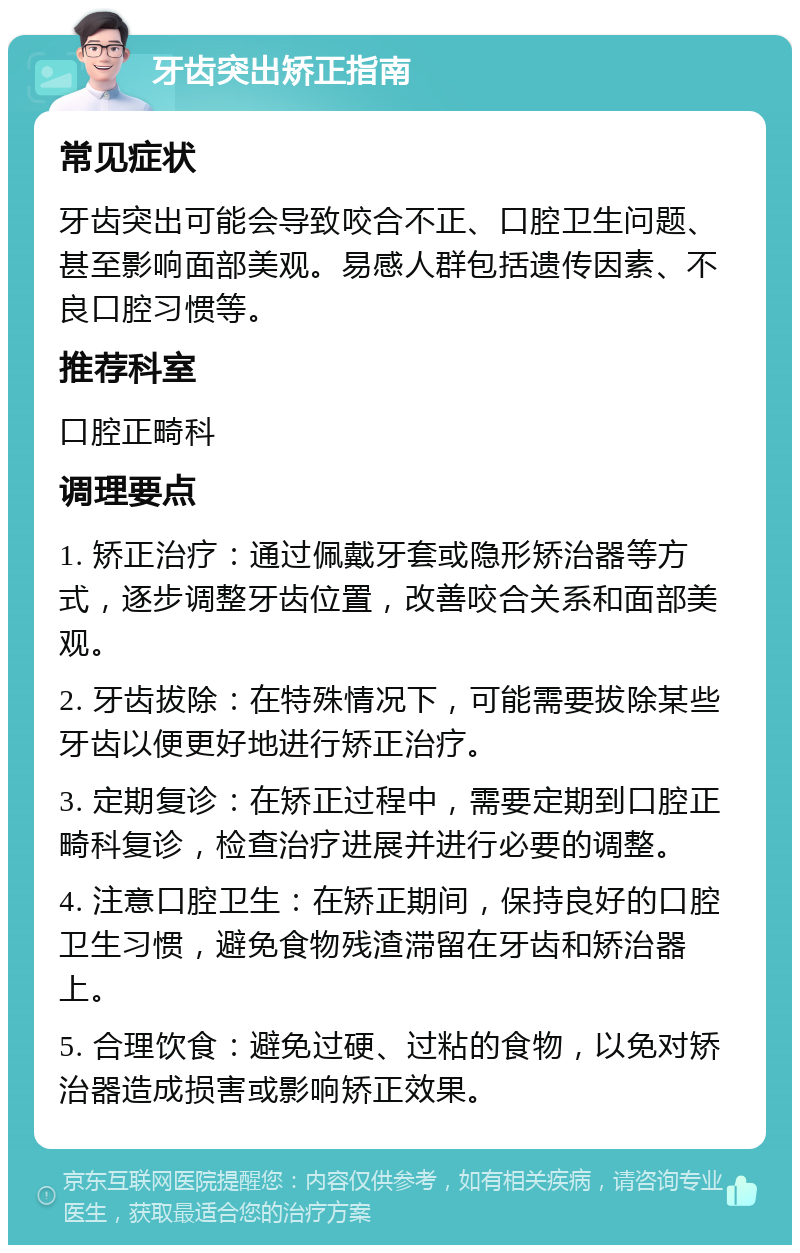 牙齿突出矫正指南 常见症状 牙齿突出可能会导致咬合不正、口腔卫生问题、甚至影响面部美观。易感人群包括遗传因素、不良口腔习惯等。 推荐科室 口腔正畸科 调理要点 1. 矫正治疗：通过佩戴牙套或隐形矫治器等方式，逐步调整牙齿位置，改善咬合关系和面部美观。 2. 牙齿拔除：在特殊情况下，可能需要拔除某些牙齿以便更好地进行矫正治疗。 3. 定期复诊：在矫正过程中，需要定期到口腔正畸科复诊，检查治疗进展并进行必要的调整。 4. 注意口腔卫生：在矫正期间，保持良好的口腔卫生习惯，避免食物残渣滞留在牙齿和矫治器上。 5. 合理饮食：避免过硬、过粘的食物，以免对矫治器造成损害或影响矫正效果。