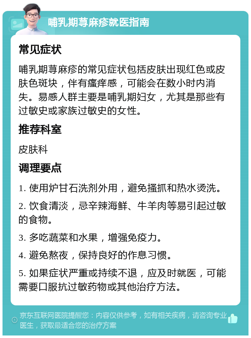 哺乳期荨麻疹就医指南 常见症状 哺乳期荨麻疹的常见症状包括皮肤出现红色或皮肤色斑块，伴有瘙痒感，可能会在数小时内消失。易感人群主要是哺乳期妇女，尤其是那些有过敏史或家族过敏史的女性。 推荐科室 皮肤科 调理要点 1. 使用炉甘石洗剂外用，避免搔抓和热水烫洗。 2. 饮食清淡，忌辛辣海鲜、牛羊肉等易引起过敏的食物。 3. 多吃蔬菜和水果，增强免疫力。 4. 避免熬夜，保持良好的作息习惯。 5. 如果症状严重或持续不退，应及时就医，可能需要口服抗过敏药物或其他治疗方法。