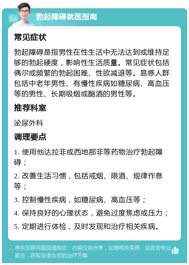 勃起障碍就医指南 常见症状 勃起障碍是指男性在性生活中无法达到或维持足够的勃起硬度，影响性生活质量。常见症状包括偶尔或频繁的勃起困难、性欲减退等。易感人群包括中老年男性、有慢性疾病如糖尿病、高血压等的男性、长期吸烟或酗酒的男性等。 推荐科室 泌尿外科 调理要点 1. 使用他达拉非或西地那非等药物治疗勃起障碍； 2. 改善生活习惯，包括戒烟、限酒、规律作息等； 3. 控制慢性疾病，如糖尿病、高血压等； 4. 保持良好的心理状态，避免过度焦虑或压力； 5. 定期进行体检，及时发现和治疗相关疾病。