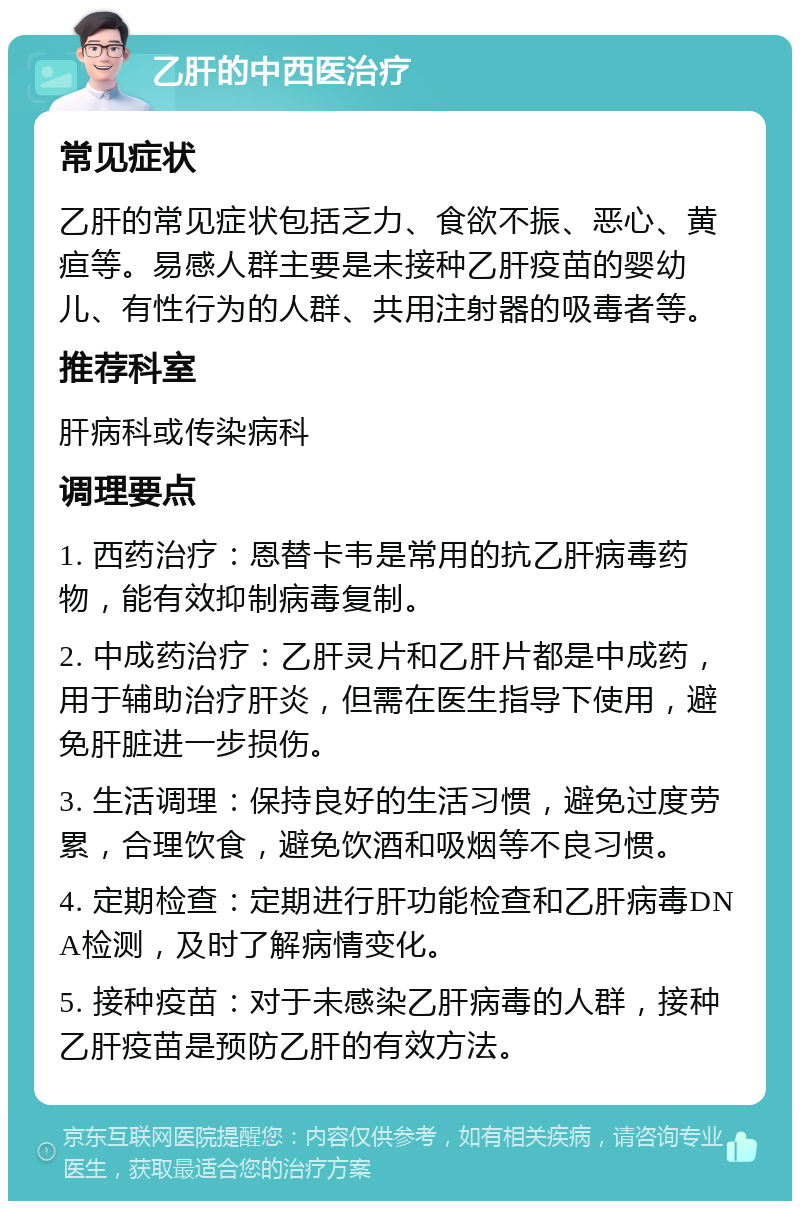 乙肝的中西医治疗 常见症状 乙肝的常见症状包括乏力、食欲不振、恶心、黄疸等。易感人群主要是未接种乙肝疫苗的婴幼儿、有性行为的人群、共用注射器的吸毒者等。 推荐科室 肝病科或传染病科 调理要点 1. 西药治疗：恩替卡韦是常用的抗乙肝病毒药物，能有效抑制病毒复制。 2. 中成药治疗：乙肝灵片和乙肝片都是中成药，用于辅助治疗肝炎，但需在医生指导下使用，避免肝脏进一步损伤。 3. 生活调理：保持良好的生活习惯，避免过度劳累，合理饮食，避免饮酒和吸烟等不良习惯。 4. 定期检查：定期进行肝功能检查和乙肝病毒DNA检测，及时了解病情变化。 5. 接种疫苗：对于未感染乙肝病毒的人群，接种乙肝疫苗是预防乙肝的有效方法。