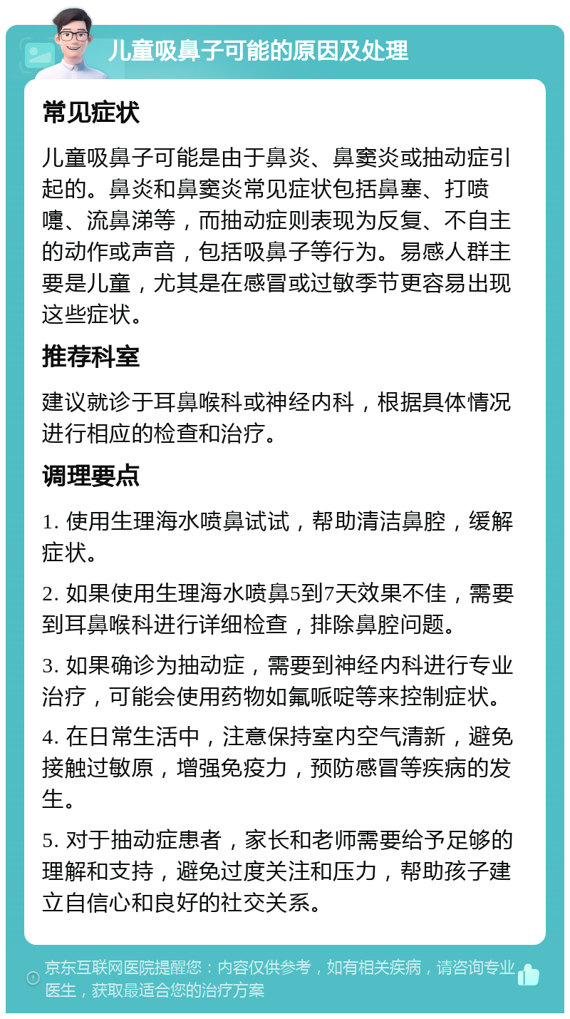 儿童吸鼻子可能的原因及处理 常见症状 儿童吸鼻子可能是由于鼻炎、鼻窦炎或抽动症引起的。鼻炎和鼻窦炎常见症状包括鼻塞、打喷嚏、流鼻涕等，而抽动症则表现为反复、不自主的动作或声音，包括吸鼻子等行为。易感人群主要是儿童，尤其是在感冒或过敏季节更容易出现这些症状。 推荐科室 建议就诊于耳鼻喉科或神经内科，根据具体情况进行相应的检查和治疗。 调理要点 1. 使用生理海水喷鼻试试，帮助清洁鼻腔，缓解症状。 2. 如果使用生理海水喷鼻5到7天效果不佳，需要到耳鼻喉科进行详细检查，排除鼻腔问题。 3. 如果确诊为抽动症，需要到神经内科进行专业治疗，可能会使用药物如氟哌啶等来控制症状。 4. 在日常生活中，注意保持室内空气清新，避免接触过敏原，增强免疫力，预防感冒等疾病的发生。 5. 对于抽动症患者，家长和老师需要给予足够的理解和支持，避免过度关注和压力，帮助孩子建立自信心和良好的社交关系。