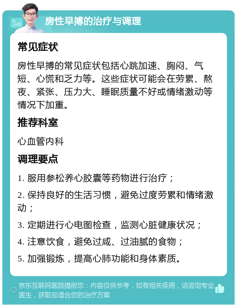 房性早搏的治疗与调理 常见症状 房性早搏的常见症状包括心跳加速、胸闷、气短、心慌和乏力等。这些症状可能会在劳累、熬夜、紧张、压力大、睡眠质量不好或情绪激动等情况下加重。 推荐科室 心血管内科 调理要点 1. 服用参松养心胶囊等药物进行治疗； 2. 保持良好的生活习惯，避免过度劳累和情绪激动； 3. 定期进行心电图检查，监测心脏健康状况； 4. 注意饮食，避免过咸、过油腻的食物； 5. 加强锻炼，提高心肺功能和身体素质。