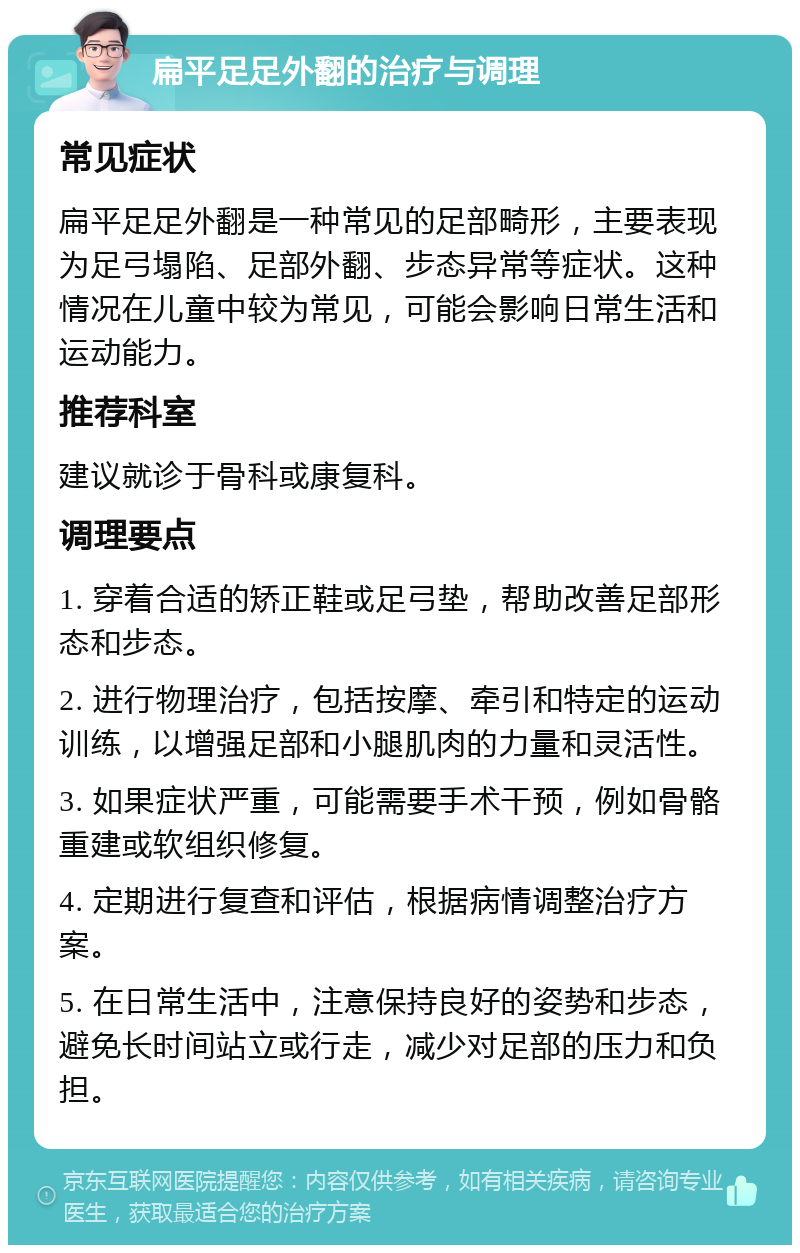 扁平足足外翻的治疗与调理 常见症状 扁平足足外翻是一种常见的足部畸形，主要表现为足弓塌陷、足部外翻、步态异常等症状。这种情况在儿童中较为常见，可能会影响日常生活和运动能力。 推荐科室 建议就诊于骨科或康复科。 调理要点 1. 穿着合适的矫正鞋或足弓垫，帮助改善足部形态和步态。 2. 进行物理治疗，包括按摩、牵引和特定的运动训练，以增强足部和小腿肌肉的力量和灵活性。 3. 如果症状严重，可能需要手术干预，例如骨骼重建或软组织修复。 4. 定期进行复查和评估，根据病情调整治疗方案。 5. 在日常生活中，注意保持良好的姿势和步态，避免长时间站立或行走，减少对足部的压力和负担。