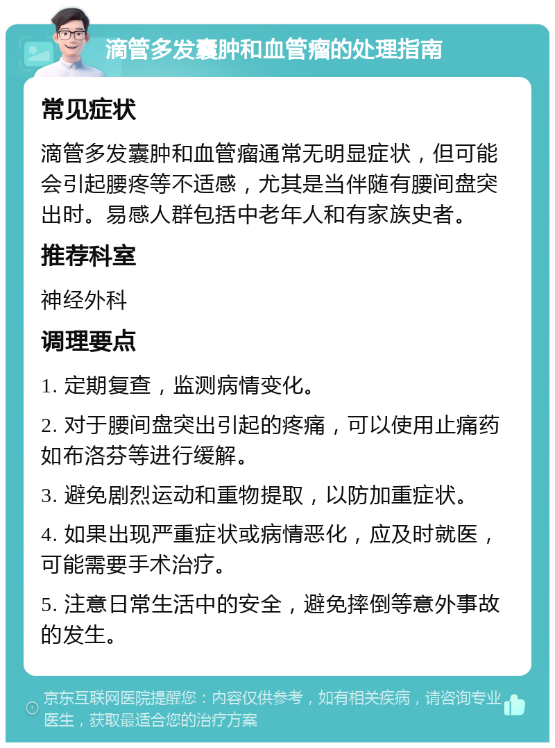 滴管多发囊肿和血管瘤的处理指南 常见症状 滴管多发囊肿和血管瘤通常无明显症状，但可能会引起腰疼等不适感，尤其是当伴随有腰间盘突出时。易感人群包括中老年人和有家族史者。 推荐科室 神经外科 调理要点 1. 定期复查，监测病情变化。 2. 对于腰间盘突出引起的疼痛，可以使用止痛药如布洛芬等进行缓解。 3. 避免剧烈运动和重物提取，以防加重症状。 4. 如果出现严重症状或病情恶化，应及时就医，可能需要手术治疗。 5. 注意日常生活中的安全，避免摔倒等意外事故的发生。