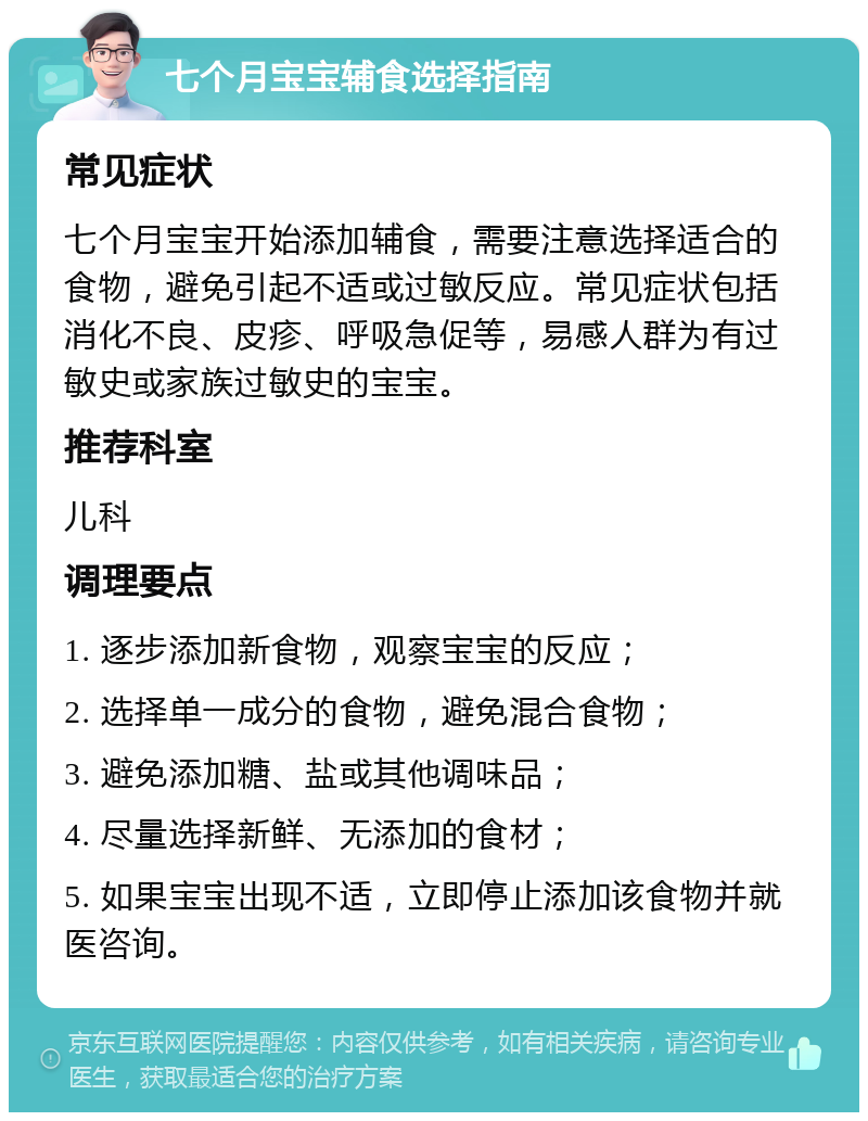 七个月宝宝辅食选择指南 常见症状 七个月宝宝开始添加辅食，需要注意选择适合的食物，避免引起不适或过敏反应。常见症状包括消化不良、皮疹、呼吸急促等，易感人群为有过敏史或家族过敏史的宝宝。 推荐科室 儿科 调理要点 1. 逐步添加新食物，观察宝宝的反应； 2. 选择单一成分的食物，避免混合食物； 3. 避免添加糖、盐或其他调味品； 4. 尽量选择新鲜、无添加的食材； 5. 如果宝宝出现不适，立即停止添加该食物并就医咨询。