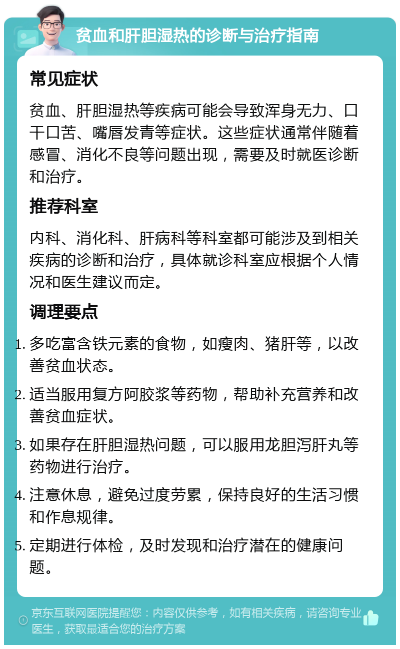 贫血和肝胆湿热的诊断与治疗指南 常见症状 贫血、肝胆湿热等疾病可能会导致浑身无力、口干口苦、嘴唇发青等症状。这些症状通常伴随着感冒、消化不良等问题出现，需要及时就医诊断和治疗。 推荐科室 内科、消化科、肝病科等科室都可能涉及到相关疾病的诊断和治疗，具体就诊科室应根据个人情况和医生建议而定。 调理要点 多吃富含铁元素的食物，如瘦肉、猪肝等，以改善贫血状态。 适当服用复方阿胶浆等药物，帮助补充营养和改善贫血症状。 如果存在肝胆湿热问题，可以服用龙胆泻肝丸等药物进行治疗。 注意休息，避免过度劳累，保持良好的生活习惯和作息规律。 定期进行体检，及时发现和治疗潜在的健康问题。