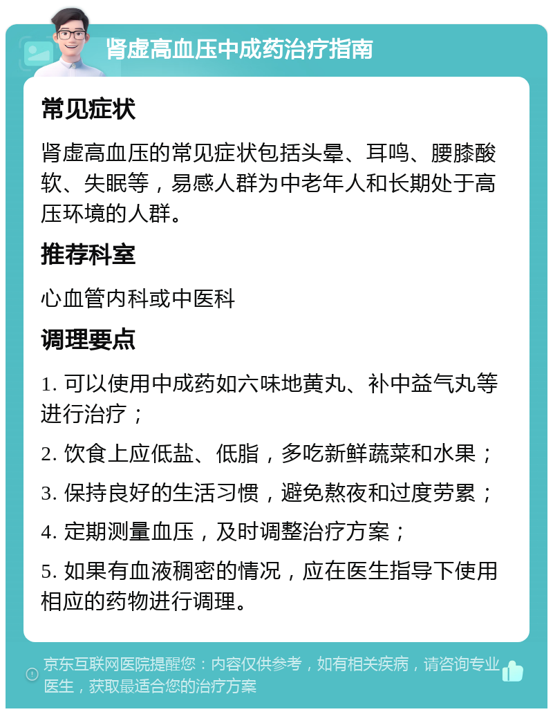 肾虚高血压中成药治疗指南 常见症状 肾虚高血压的常见症状包括头晕、耳鸣、腰膝酸软、失眠等，易感人群为中老年人和长期处于高压环境的人群。 推荐科室 心血管内科或中医科 调理要点 1. 可以使用中成药如六味地黄丸、补中益气丸等进行治疗； 2. 饮食上应低盐、低脂，多吃新鲜蔬菜和水果； 3. 保持良好的生活习惯，避免熬夜和过度劳累； 4. 定期测量血压，及时调整治疗方案； 5. 如果有血液稠密的情况，应在医生指导下使用相应的药物进行调理。