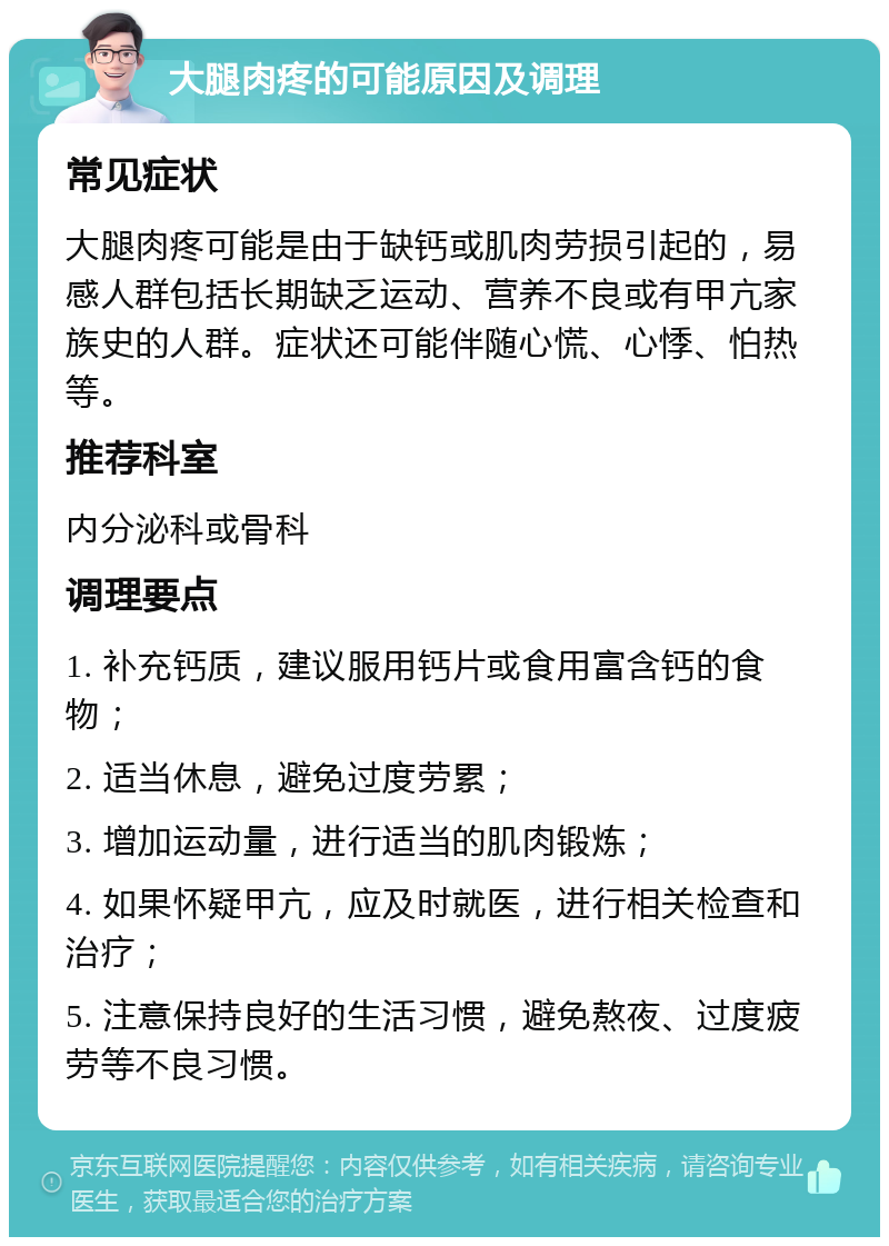 大腿肉疼的可能原因及调理 常见症状 大腿肉疼可能是由于缺钙或肌肉劳损引起的，易感人群包括长期缺乏运动、营养不良或有甲亢家族史的人群。症状还可能伴随心慌、心悸、怕热等。 推荐科室 内分泌科或骨科 调理要点 1. 补充钙质，建议服用钙片或食用富含钙的食物； 2. 适当休息，避免过度劳累； 3. 增加运动量，进行适当的肌肉锻炼； 4. 如果怀疑甲亢，应及时就医，进行相关检查和治疗； 5. 注意保持良好的生活习惯，避免熬夜、过度疲劳等不良习惯。