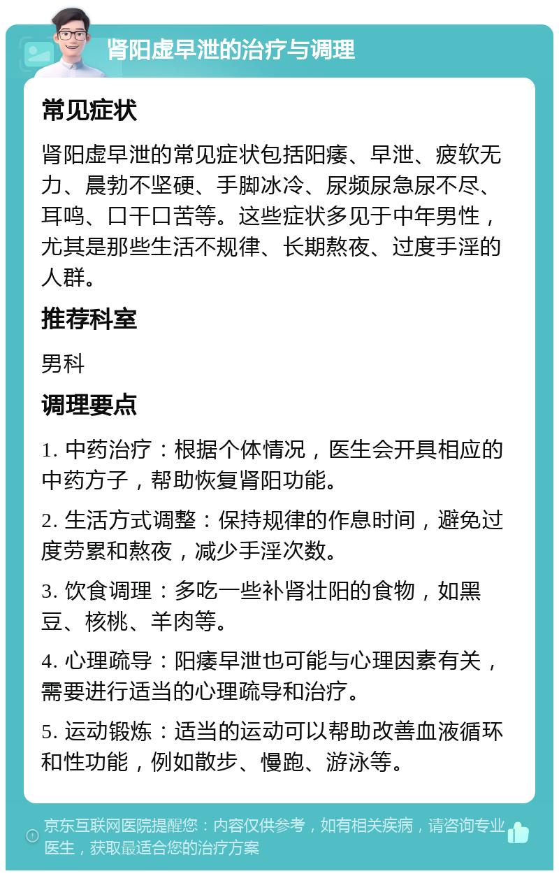 肾阳虚早泄的治疗与调理 常见症状 肾阳虚早泄的常见症状包括阳痿、早泄、疲软无力、晨勃不坚硬、手脚冰冷、尿频尿急尿不尽、耳鸣、口干口苦等。这些症状多见于中年男性，尤其是那些生活不规律、长期熬夜、过度手淫的人群。 推荐科室 男科 调理要点 1. 中药治疗：根据个体情况，医生会开具相应的中药方子，帮助恢复肾阳功能。 2. 生活方式调整：保持规律的作息时间，避免过度劳累和熬夜，减少手淫次数。 3. 饮食调理：多吃一些补肾壮阳的食物，如黑豆、核桃、羊肉等。 4. 心理疏导：阳痿早泄也可能与心理因素有关，需要进行适当的心理疏导和治疗。 5. 运动锻炼：适当的运动可以帮助改善血液循环和性功能，例如散步、慢跑、游泳等。