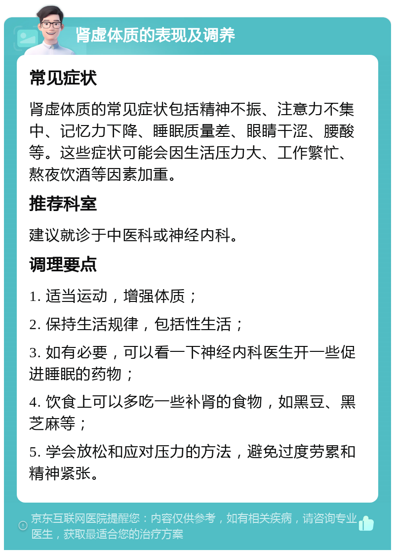 肾虚体质的表现及调养 常见症状 肾虚体质的常见症状包括精神不振、注意力不集中、记忆力下降、睡眠质量差、眼睛干涩、腰酸等。这些症状可能会因生活压力大、工作繁忙、熬夜饮酒等因素加重。 推荐科室 建议就诊于中医科或神经内科。 调理要点 1. 适当运动，增强体质； 2. 保持生活规律，包括性生活； 3. 如有必要，可以看一下神经内科医生开一些促进睡眠的药物； 4. 饮食上可以多吃一些补肾的食物，如黑豆、黑芝麻等； 5. 学会放松和应对压力的方法，避免过度劳累和精神紧张。