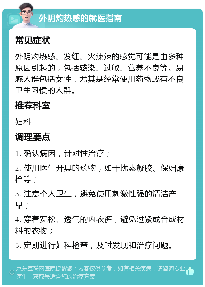 外阴灼热感的就医指南 常见症状 外阴灼热感、发红、火辣辣的感觉可能是由多种原因引起的，包括感染、过敏、营养不良等。易感人群包括女性，尤其是经常使用药物或有不良卫生习惯的人群。 推荐科室 妇科 调理要点 1. 确认病因，针对性治疗； 2. 使用医生开具的药物，如干扰素凝胶、保妇康栓等； 3. 注意个人卫生，避免使用刺激性强的清洁产品； 4. 穿着宽松、透气的内衣裤，避免过紧或合成材料的衣物； 5. 定期进行妇科检查，及时发现和治疗问题。