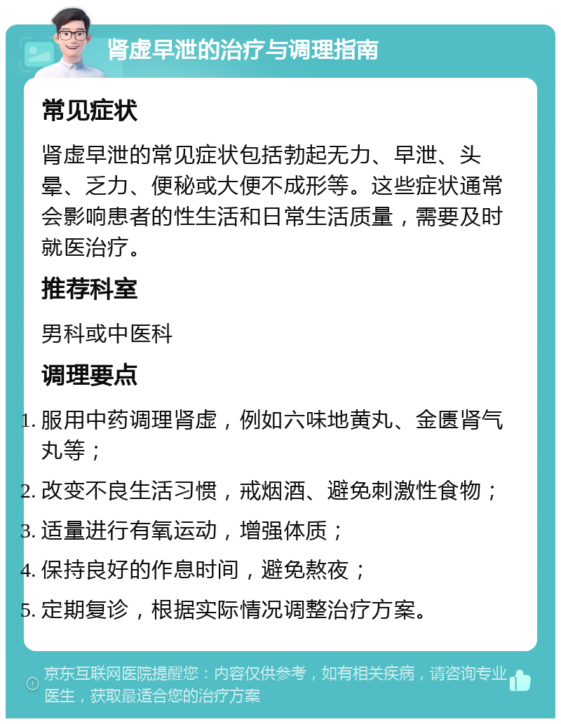 肾虚早泄的治疗与调理指南 常见症状 肾虚早泄的常见症状包括勃起无力、早泄、头晕、乏力、便秘或大便不成形等。这些症状通常会影响患者的性生活和日常生活质量，需要及时就医治疗。 推荐科室 男科或中医科 调理要点 服用中药调理肾虚，例如六味地黄丸、金匮肾气丸等； 改变不良生活习惯，戒烟酒、避免刺激性食物； 适量进行有氧运动，增强体质； 保持良好的作息时间，避免熬夜； 定期复诊，根据实际情况调整治疗方案。