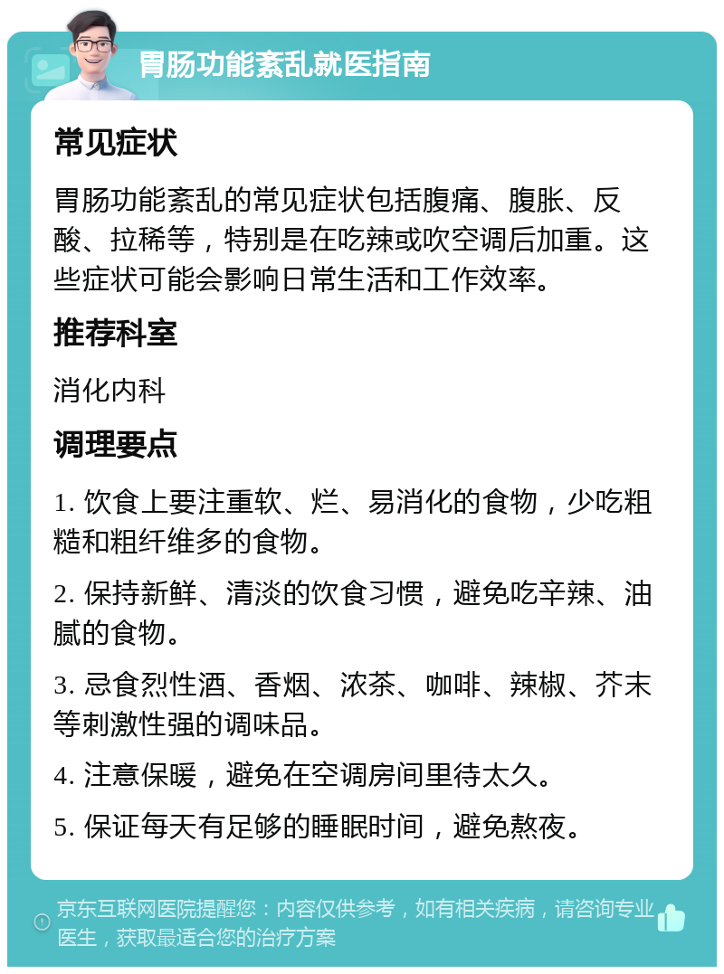 胃肠功能紊乱就医指南 常见症状 胃肠功能紊乱的常见症状包括腹痛、腹胀、反酸、拉稀等，特别是在吃辣或吹空调后加重。这些症状可能会影响日常生活和工作效率。 推荐科室 消化内科 调理要点 1. 饮食上要注重软、烂、易消化的食物，少吃粗糙和粗纤维多的食物。 2. 保持新鲜、清淡的饮食习惯，避免吃辛辣、油腻的食物。 3. 忌食烈性酒、香烟、浓茶、咖啡、辣椒、芥末等刺激性强的调味品。 4. 注意保暖，避免在空调房间里待太久。 5. 保证每天有足够的睡眠时间，避免熬夜。