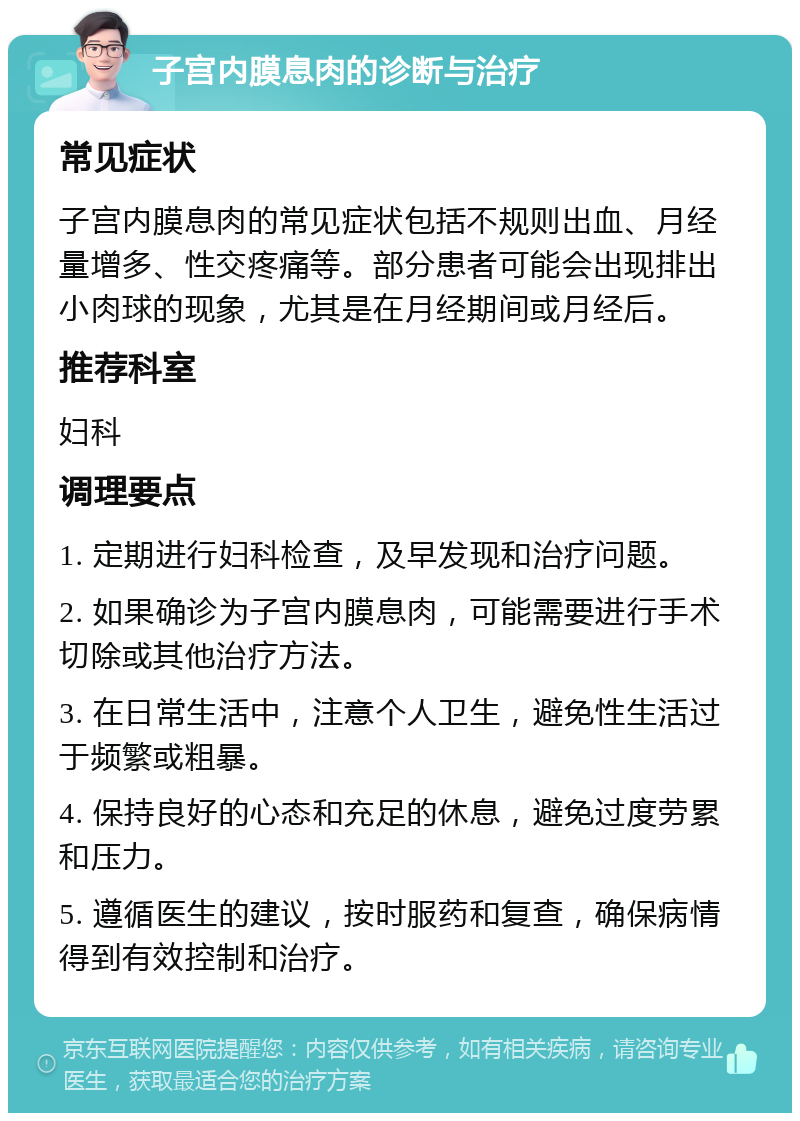 子宫内膜息肉的诊断与治疗 常见症状 子宫内膜息肉的常见症状包括不规则出血、月经量增多、性交疼痛等。部分患者可能会出现排出小肉球的现象，尤其是在月经期间或月经后。 推荐科室 妇科 调理要点 1. 定期进行妇科检查，及早发现和治疗问题。 2. 如果确诊为子宫内膜息肉，可能需要进行手术切除或其他治疗方法。 3. 在日常生活中，注意个人卫生，避免性生活过于频繁或粗暴。 4. 保持良好的心态和充足的休息，避免过度劳累和压力。 5. 遵循医生的建议，按时服药和复查，确保病情得到有效控制和治疗。