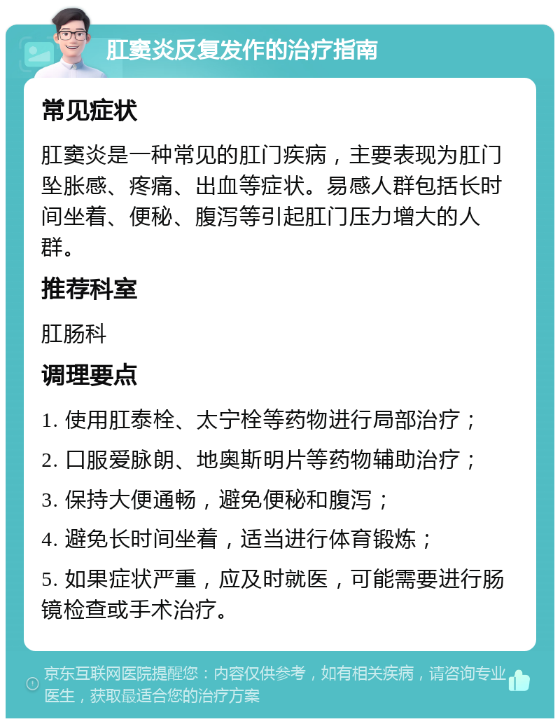 肛窦炎反复发作的治疗指南 常见症状 肛窦炎是一种常见的肛门疾病，主要表现为肛门坠胀感、疼痛、出血等症状。易感人群包括长时间坐着、便秘、腹泻等引起肛门压力增大的人群。 推荐科室 肛肠科 调理要点 1. 使用肛泰栓、太宁栓等药物进行局部治疗； 2. 口服爱脉朗、地奥斯明片等药物辅助治疗； 3. 保持大便通畅，避免便秘和腹泻； 4. 避免长时间坐着，适当进行体育锻炼； 5. 如果症状严重，应及时就医，可能需要进行肠镜检查或手术治疗。