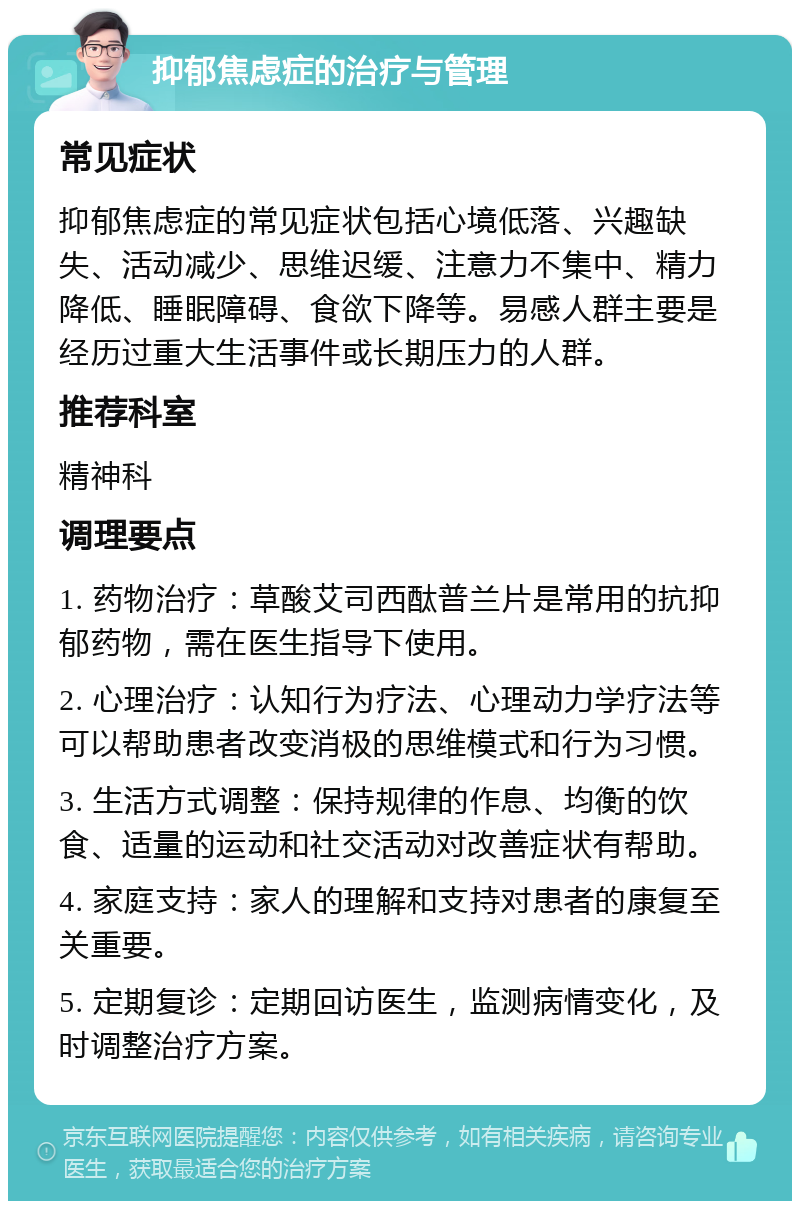 抑郁焦虑症的治疗与管理 常见症状 抑郁焦虑症的常见症状包括心境低落、兴趣缺失、活动减少、思维迟缓、注意力不集中、精力降低、睡眠障碍、食欲下降等。易感人群主要是经历过重大生活事件或长期压力的人群。 推荐科室 精神科 调理要点 1. 药物治疗：草酸艾司西酞普兰片是常用的抗抑郁药物，需在医生指导下使用。 2. 心理治疗：认知行为疗法、心理动力学疗法等可以帮助患者改变消极的思维模式和行为习惯。 3. 生活方式调整：保持规律的作息、均衡的饮食、适量的运动和社交活动对改善症状有帮助。 4. 家庭支持：家人的理解和支持对患者的康复至关重要。 5. 定期复诊：定期回访医生，监测病情变化，及时调整治疗方案。