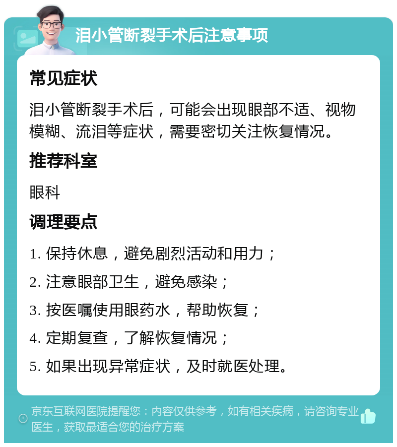 泪小管断裂手术后注意事项 常见症状 泪小管断裂手术后，可能会出现眼部不适、视物模糊、流泪等症状，需要密切关注恢复情况。 推荐科室 眼科 调理要点 1. 保持休息，避免剧烈活动和用力； 2. 注意眼部卫生，避免感染； 3. 按医嘱使用眼药水，帮助恢复； 4. 定期复查，了解恢复情况； 5. 如果出现异常症状，及时就医处理。