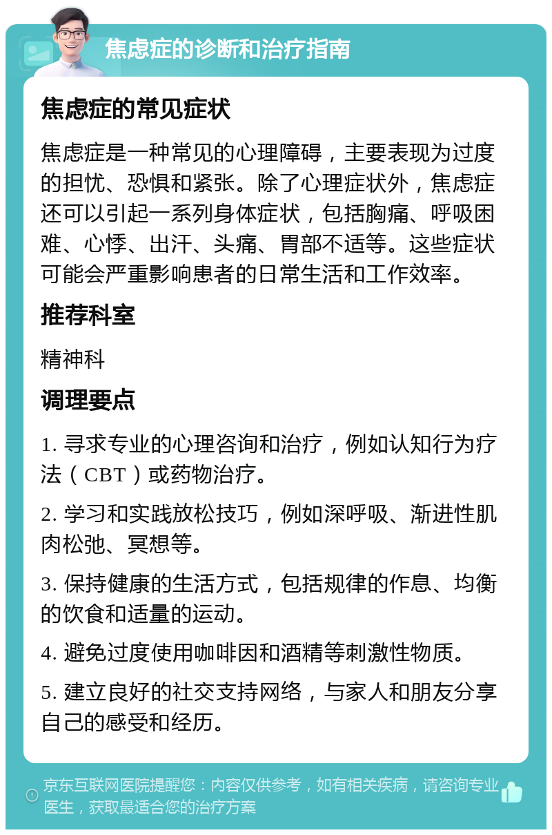 焦虑症的诊断和治疗指南 焦虑症的常见症状 焦虑症是一种常见的心理障碍，主要表现为过度的担忧、恐惧和紧张。除了心理症状外，焦虑症还可以引起一系列身体症状，包括胸痛、呼吸困难、心悸、出汗、头痛、胃部不适等。这些症状可能会严重影响患者的日常生活和工作效率。 推荐科室 精神科 调理要点 1. 寻求专业的心理咨询和治疗，例如认知行为疗法（CBT）或药物治疗。 2. 学习和实践放松技巧，例如深呼吸、渐进性肌肉松弛、冥想等。 3. 保持健康的生活方式，包括规律的作息、均衡的饮食和适量的运动。 4. 避免过度使用咖啡因和酒精等刺激性物质。 5. 建立良好的社交支持网络，与家人和朋友分享自己的感受和经历。