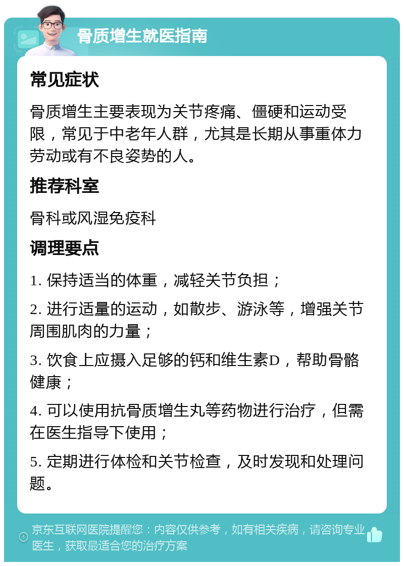 骨质增生就医指南 常见症状 骨质增生主要表现为关节疼痛、僵硬和运动受限，常见于中老年人群，尤其是长期从事重体力劳动或有不良姿势的人。 推荐科室 骨科或风湿免疫科 调理要点 1. 保持适当的体重，减轻关节负担； 2. 进行适量的运动，如散步、游泳等，增强关节周围肌肉的力量； 3. 饮食上应摄入足够的钙和维生素D，帮助骨骼健康； 4. 可以使用抗骨质增生丸等药物进行治疗，但需在医生指导下使用； 5. 定期进行体检和关节检查，及时发现和处理问题。