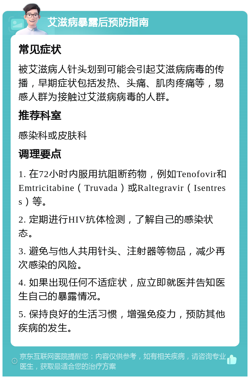 艾滋病暴露后预防指南 常见症状 被艾滋病人针头划到可能会引起艾滋病病毒的传播，早期症状包括发热、头痛、肌肉疼痛等，易感人群为接触过艾滋病病毒的人群。 推荐科室 感染科或皮肤科 调理要点 1. 在72小时内服用抗阻断药物，例如Tenofovir和Emtricitabine（Truvada）或Raltegravir（Isentress）等。 2. 定期进行HIV抗体检测，了解自己的感染状态。 3. 避免与他人共用针头、注射器等物品，减少再次感染的风险。 4. 如果出现任何不适症状，应立即就医并告知医生自己的暴露情况。 5. 保持良好的生活习惯，增强免疫力，预防其他疾病的发生。