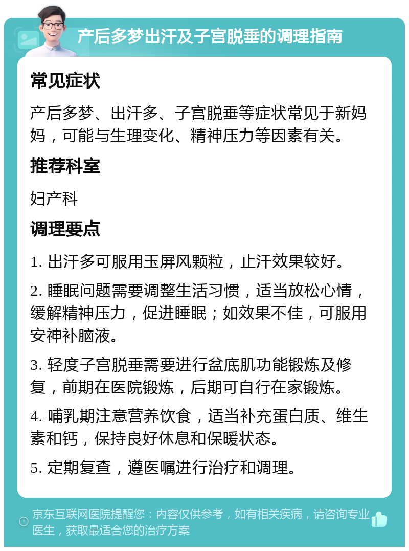 产后多梦出汗及子宫脱垂的调理指南 常见症状 产后多梦、出汗多、子宫脱垂等症状常见于新妈妈，可能与生理变化、精神压力等因素有关。 推荐科室 妇产科 调理要点 1. 出汗多可服用玉屏风颗粒，止汗效果较好。 2. 睡眠问题需要调整生活习惯，适当放松心情，缓解精神压力，促进睡眠；如效果不佳，可服用安神补脑液。 3. 轻度子宫脱垂需要进行盆底肌功能锻炼及修复，前期在医院锻炼，后期可自行在家锻炼。 4. 哺乳期注意营养饮食，适当补充蛋白质、维生素和钙，保持良好休息和保暖状态。 5. 定期复查，遵医嘱进行治疗和调理。