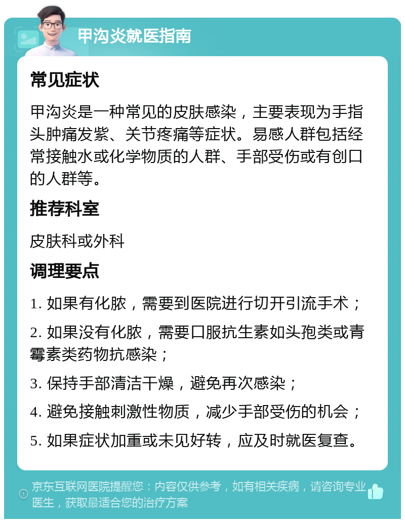 甲沟炎就医指南 常见症状 甲沟炎是一种常见的皮肤感染，主要表现为手指头肿痛发紫、关节疼痛等症状。易感人群包括经常接触水或化学物质的人群、手部受伤或有创口的人群等。 推荐科室 皮肤科或外科 调理要点 1. 如果有化脓，需要到医院进行切开引流手术； 2. 如果没有化脓，需要口服抗生素如头孢类或青霉素类药物抗感染； 3. 保持手部清洁干燥，避免再次感染； 4. 避免接触刺激性物质，减少手部受伤的机会； 5. 如果症状加重或未见好转，应及时就医复查。