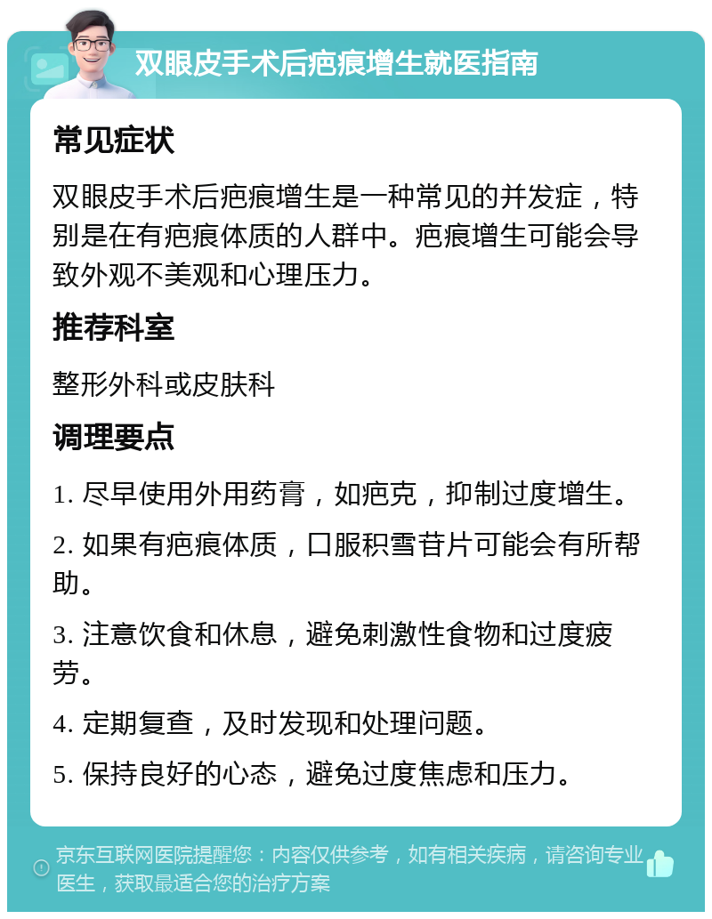 双眼皮手术后疤痕增生就医指南 常见症状 双眼皮手术后疤痕增生是一种常见的并发症，特别是在有疤痕体质的人群中。疤痕增生可能会导致外观不美观和心理压力。 推荐科室 整形外科或皮肤科 调理要点 1. 尽早使用外用药膏，如疤克，抑制过度增生。 2. 如果有疤痕体质，口服积雪苷片可能会有所帮助。 3. 注意饮食和休息，避免刺激性食物和过度疲劳。 4. 定期复查，及时发现和处理问题。 5. 保持良好的心态，避免过度焦虑和压力。