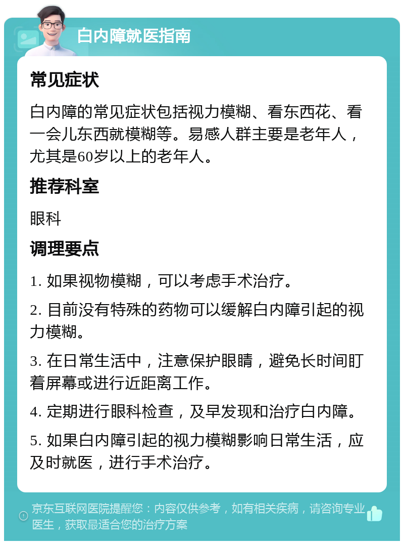 白内障就医指南 常见症状 白内障的常见症状包括视力模糊、看东西花、看一会儿东西就模糊等。易感人群主要是老年人，尤其是60岁以上的老年人。 推荐科室 眼科 调理要点 1. 如果视物模糊，可以考虑手术治疗。 2. 目前没有特殊的药物可以缓解白内障引起的视力模糊。 3. 在日常生活中，注意保护眼睛，避免长时间盯着屏幕或进行近距离工作。 4. 定期进行眼科检查，及早发现和治疗白内障。 5. 如果白内障引起的视力模糊影响日常生活，应及时就医，进行手术治疗。