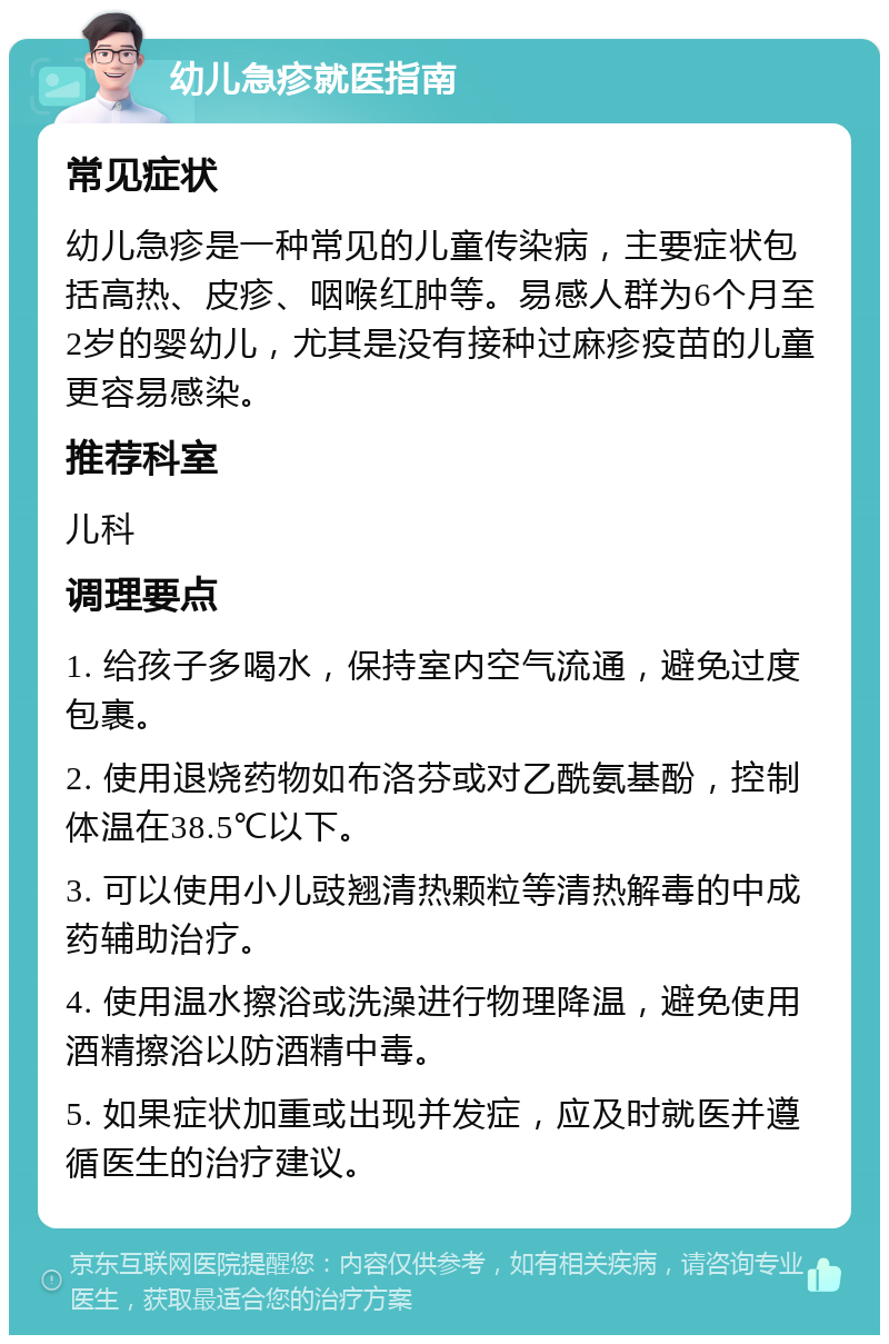 幼儿急疹就医指南 常见症状 幼儿急疹是一种常见的儿童传染病，主要症状包括高热、皮疹、咽喉红肿等。易感人群为6个月至2岁的婴幼儿，尤其是没有接种过麻疹疫苗的儿童更容易感染。 推荐科室 儿科 调理要点 1. 给孩子多喝水，保持室内空气流通，避免过度包裹。 2. 使用退烧药物如布洛芬或对乙酰氨基酚，控制体温在38.5℃以下。 3. 可以使用小儿豉翘清热颗粒等清热解毒的中成药辅助治疗。 4. 使用温水擦浴或洗澡进行物理降温，避免使用酒精擦浴以防酒精中毒。 5. 如果症状加重或出现并发症，应及时就医并遵循医生的治疗建议。