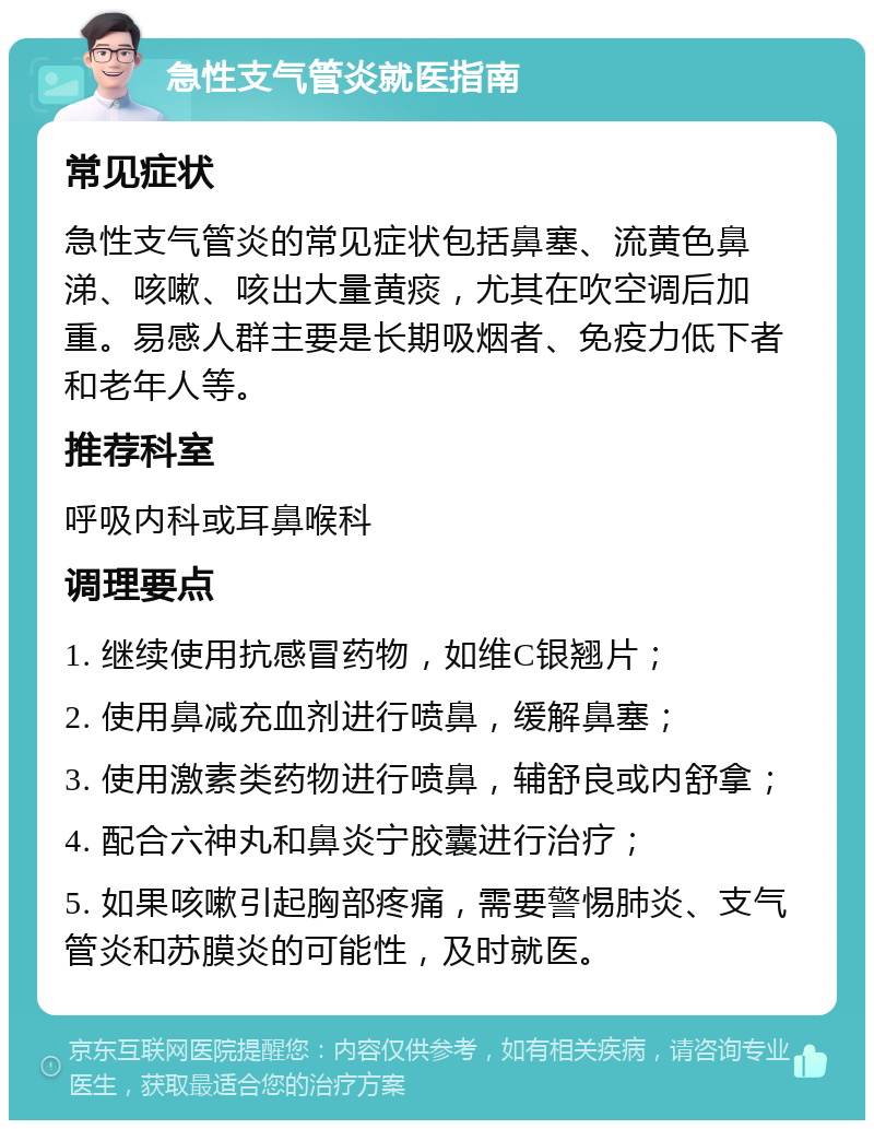 急性支气管炎就医指南 常见症状 急性支气管炎的常见症状包括鼻塞、流黄色鼻涕、咳嗽、咳出大量黄痰，尤其在吹空调后加重。易感人群主要是长期吸烟者、免疫力低下者和老年人等。 推荐科室 呼吸内科或耳鼻喉科 调理要点 1. 继续使用抗感冒药物，如维C银翘片； 2. 使用鼻减充血剂进行喷鼻，缓解鼻塞； 3. 使用激素类药物进行喷鼻，辅舒良或内舒拿； 4. 配合六神丸和鼻炎宁胶囊进行治疗； 5. 如果咳嗽引起胸部疼痛，需要警惕肺炎、支气管炎和苏膜炎的可能性，及时就医。